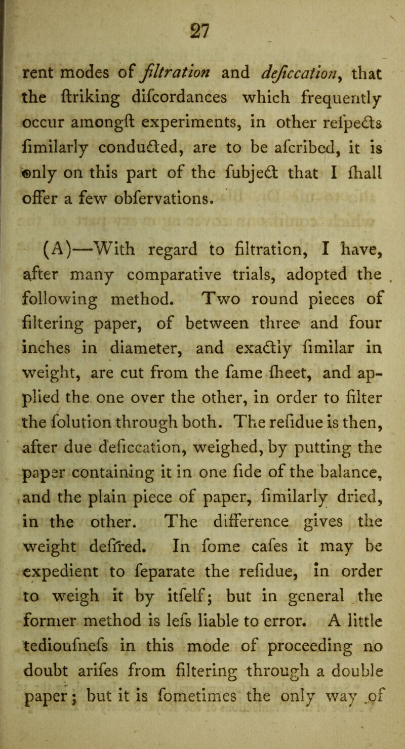 rent modes of filtration and deficcation^ that the ftriking difcordances which frequently occur amongft experiments, in other refpeils limilarly conducted, are to be afcribed, it is ®nly on this part of the fubje(fl that I (hall offer a few obfervations. (A)—With regard to filtration, I have, after many comparative trials, adopted the following method. Two round pieces of filtering paper, of between three and four inches in diameter, and exadtiy fimilar in weight, are cut from the fame fheet, and ap- plied the one over the other, in order to filter the folution through both. The refidue is then, after due deficcation, weighed, by putting the paper containing it in one fide of the balance, and the plain piece of paper, fimilarly dried, in the other. The difference gives the weight deffred. In fome cafes it may be expedient to feparate the refidue, in order to weigh it by itfelf; but in general the former method is lefs liable to error. A little tedioufnefs in this mode of proceeding no doubt arifes from filtering through a double paper; but it is fometimes the only way .of