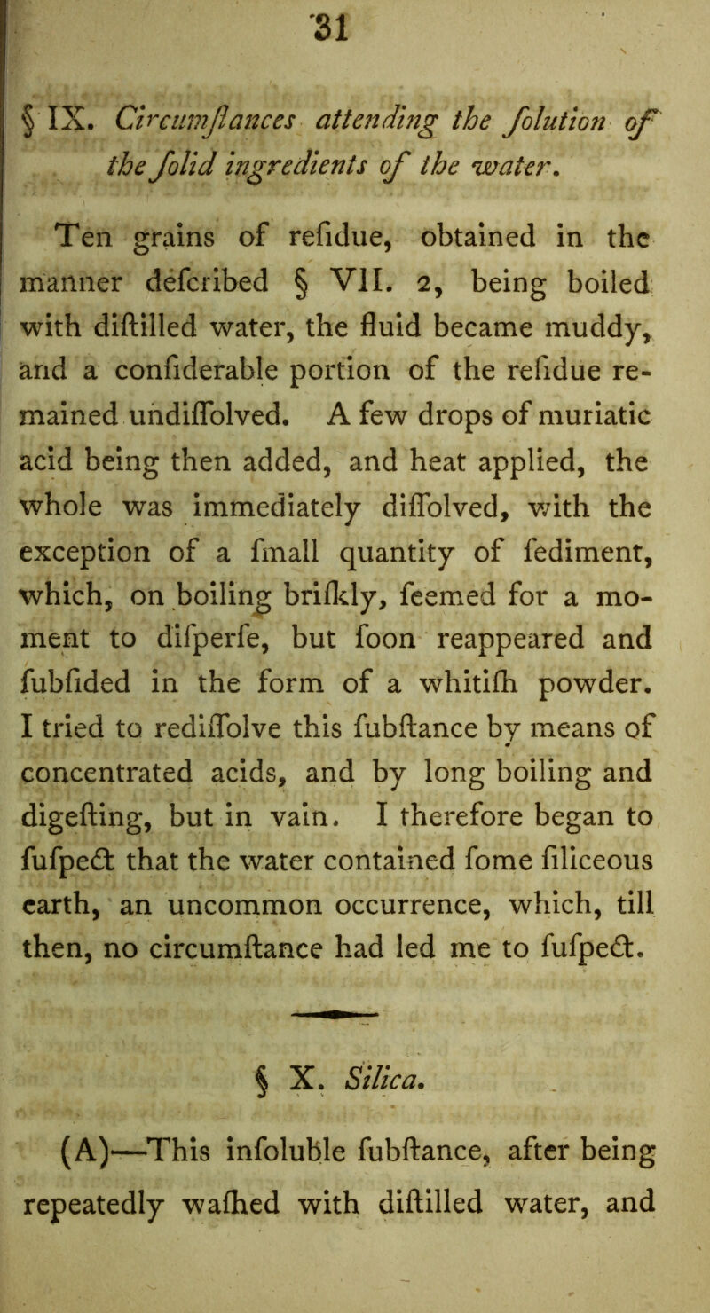 SI § IX. Clrcumjiances attending the folution of the /olid ingredients of the •water. Ten grains of refidue, obtained in the manner deferibed § VII. 2, being boiled with diftilled water, the fluid became muddy, and a confiderable portion of the refidue re- mained undiflTolved. A few drops of muriatic acid being then added, and heat applied, the whole was immediately diflblved, v/ith the exception of a finall quantity of fediment, which, on boiling brifldy, feemed for a mo- ment to difperfe, but foon reappeared and fubfided in the form of a whitifh powder. I tried to redilTolve this fubftance by means of concentrated acids, and by long boiling and digefting, but in vain. I therefore began to fufpedl that the water contained fome filiceous earth, an uncommon occurrence, which, till then, no circumftance had led me to fufped. § X. Silica. (A)—This infoluble fubftance, after being repeatedly waftied with diftilled water, and