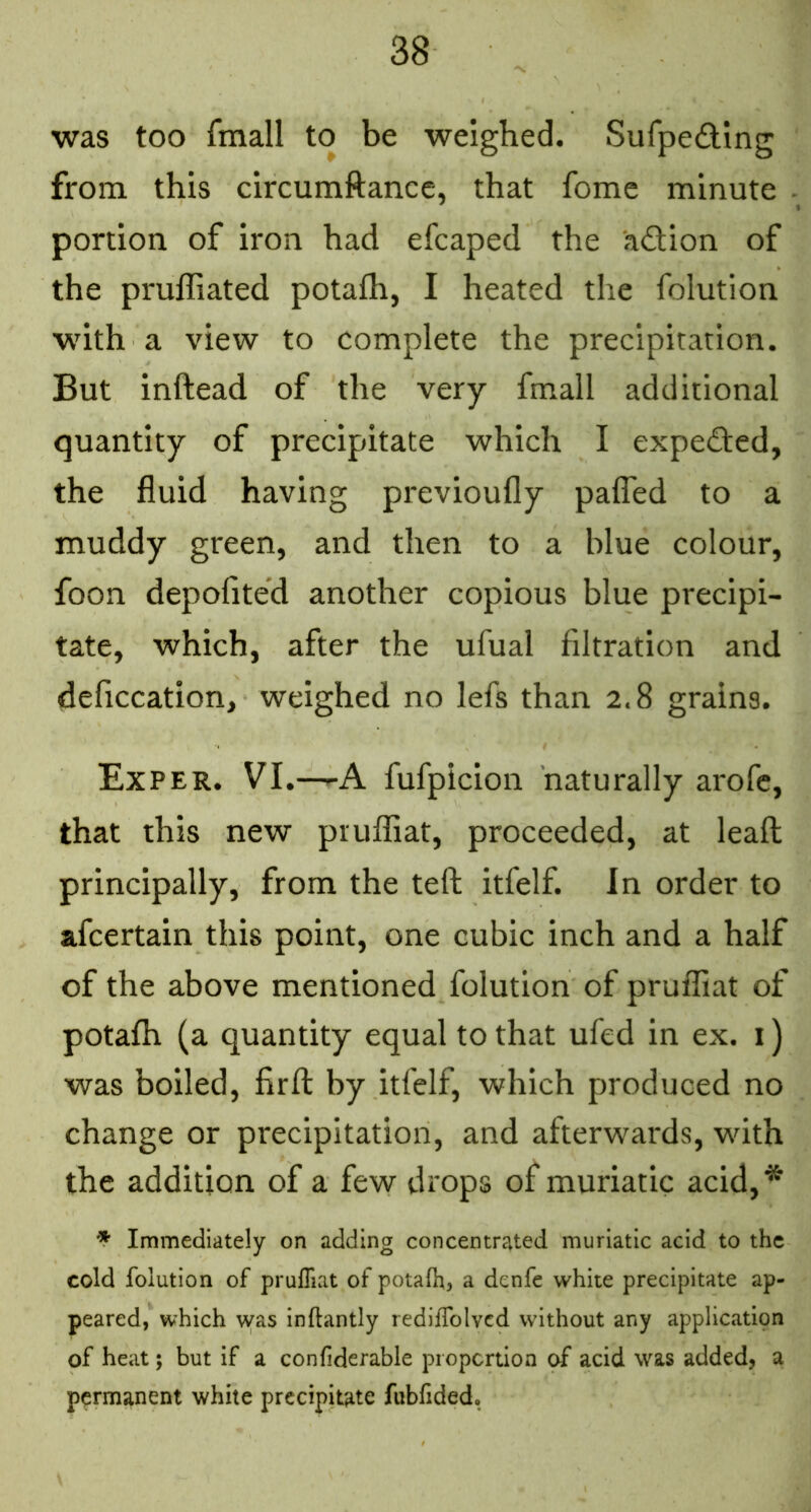 was too fmall to be weighed. Sufpeding from this circumftance, that fome minute portion of iron had efcaped the adion of the pruffiated potafh, I heated the folution with a view to complete the precipitation. But inftead of the very fmall additional quantity of precipitate which I expected, the fluid having previoufly palTed to a muddy green, and then to a blue colour, foon depofited another copious blue precipi- tate, which, after the ufual filtration and deficcation, weighed no lefs than 2.8 grains. Ex PER. VI.—-A fufpicion naturally arofc, that this new pruffiat, proceeded, at leaft principally, from the teft; itfelf. In order to afcertain this point, one cubic inch and a half of the above mentioned folution of pruffiat of potafh (a quantity equal to that ufed in ex. i) was boiled, firfl; by itfelf, which produced no change or precipitation, and afterwards, with the addition of a few drops of muriatic acid,* * Immediately on adding concentrated muriatic acid to the cold folution of pruffiat of potafh, a denfe white precipitate ap- peared, which wfas inflantly rediffolvcd without any application of heat; but if a confidcrable proportion of acid was added, a permanent white precipitate fubfided.