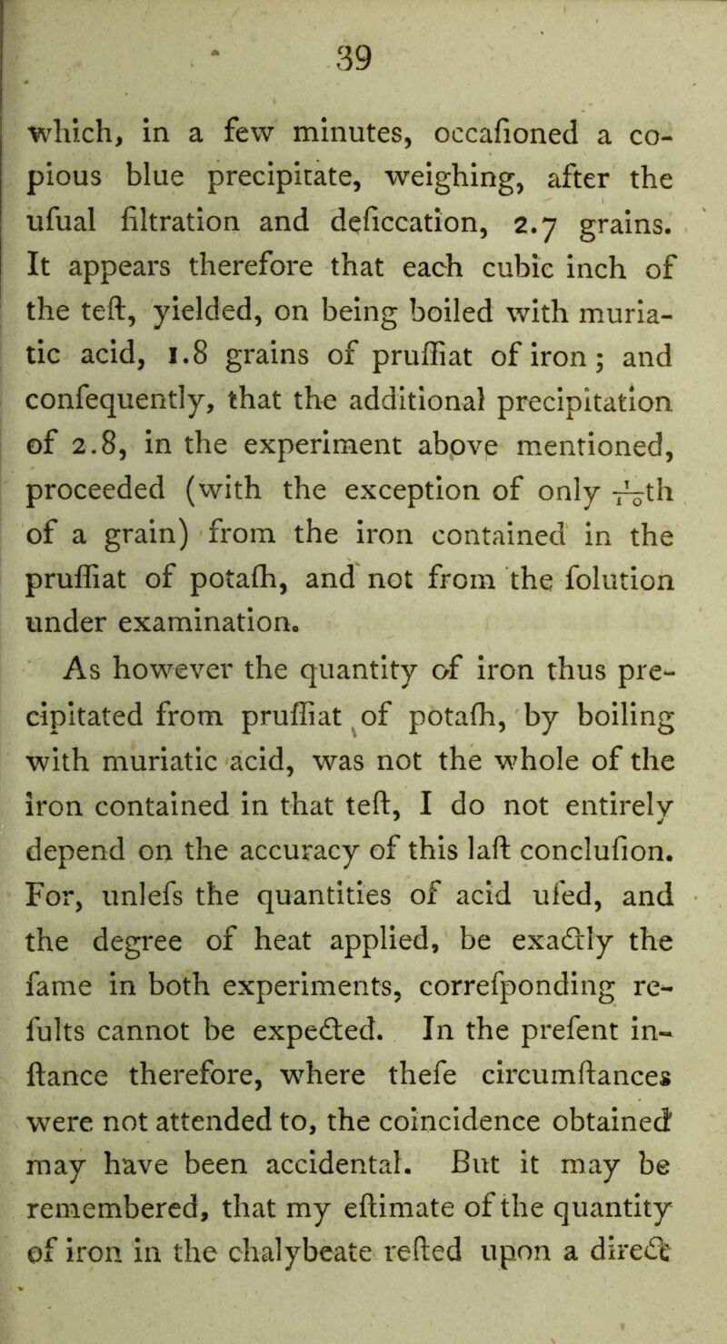 which, in a few minutes, occafioned a co- pious blue precipitate, weighing, after the ufual filtration and deficcation, 2.7 grains. It appears therefore that each cubic inch of the teft, yielded, on being boiled with muria- tic acid, 1.8 grains of pruffiat of iron; and confequently, that the additional precipitation of 2.8, in the experiment above mentioned, proceeded (with the exception of only -r^th of a grain) from the Iron contained in the pruffiat of potaffi, and not from the folution under examination. As however the quantity O'f iron thus pre- cipitated from pruffiat ^of potaffi, by boiling with muriatic acid, was not the whole of the iron contained in that teft, I do not entirely depend on the accuracy of this laft conclufion. For, unlefs the quantities of acid ufed, and the degree of heat applied, be exadtly the fame in both experiments, correfponding re- fults cannot be expected. In the prefent in- ftance therefore, wffiere thefe circumftances were not attended to, the coincidence obtained may have been accidental. But it may be remembered, that my eftimate of the quantity of iron in the chalybeate refted upon a direct