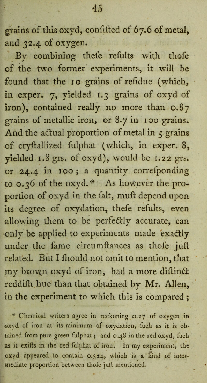 grains of thisoxyd, confifted of 67.6 of metal, and 32.4 of oxygen. By combining thefe refults with thofe of the two former experiments, it will be found that the 10 grains of refidue (which, in exper. 7, yielded 1.3 grains of oxyd of iron), contained really no more than 0.87 grains of metallic iron, or 8.7 in 100 grains. And the adual proportion of metal in 5 grains of cryftallized fulphat (which, in exper. 8, yielded 1.8 grs. of oxyd), would be 1.22 grs. or 24.4 in 100 ; a quantity correfponding to 0.36 of the oxyd. * As however the pro- portion of oxyd in the fait, muft depend upon its degree of oxydation, thefe refults, even allowing them to be perfectly accurate, can only be applied to experiments made exactly under the fame circumftances as thofe juft related. But I ftiould not omit to mention, that my brov^n oxyd of iron, had a more diftin(3: reddilh hue than that obtained by Mr. Allen, in the experiment to which this is compared; * Chemical writers agree In reckoning 0.27 of oxygen in oxyd of iron at its minimum of oxydation, fuch as it is ob- tained from pure green fulphat; and 0.48 in the red oxyd, fuch as it exifts in the red fulphat of iron. In my experiment, the oxyd appeared to contain 0.324, which is a kind of inter- mediate proportion between thofe juft mentioned.