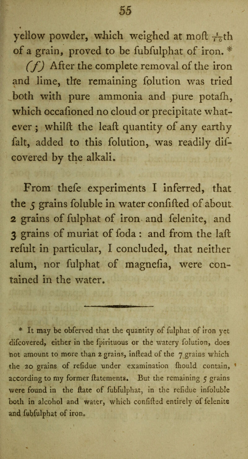 yellow powder, wJilch weighed at moft —th of a grain, proved to be fubfulphat of iron. * (f) After the complete removal of the iron and lime, the remaining folution was tried both with pure ammonia and pure potalh, which occafioned no cloud or precipitate what- ever ; whilft the leaft quantity of any earthy fait, added to this folution, was readily dif- covered by the alkali. From thefe experiments I inferred, that the 5 grains foluble in water confifted of about 2 grains of fulphat of iron and felenite, and 3 grains of muriat of foda : and from the laft refult in particular, I concluded, that neither alum, nor fulphat of magnefia, were con- tained in the water. * It may be obferved that the quantity of fulphat of Iron yet difeovered, either in the fpirltuous or the watery folution, does Snot amount to more than 2 grains, inftead of the 7 grains which the 20 grains of refidue under examination ftiould contain, ’ according to my former ftatements. But the remaining 5 grains were found in the ftate of fubfulphat, in the refidue infoluble both in alcohol and water, which confifted entirely of felenite and fubfulphat of iron.