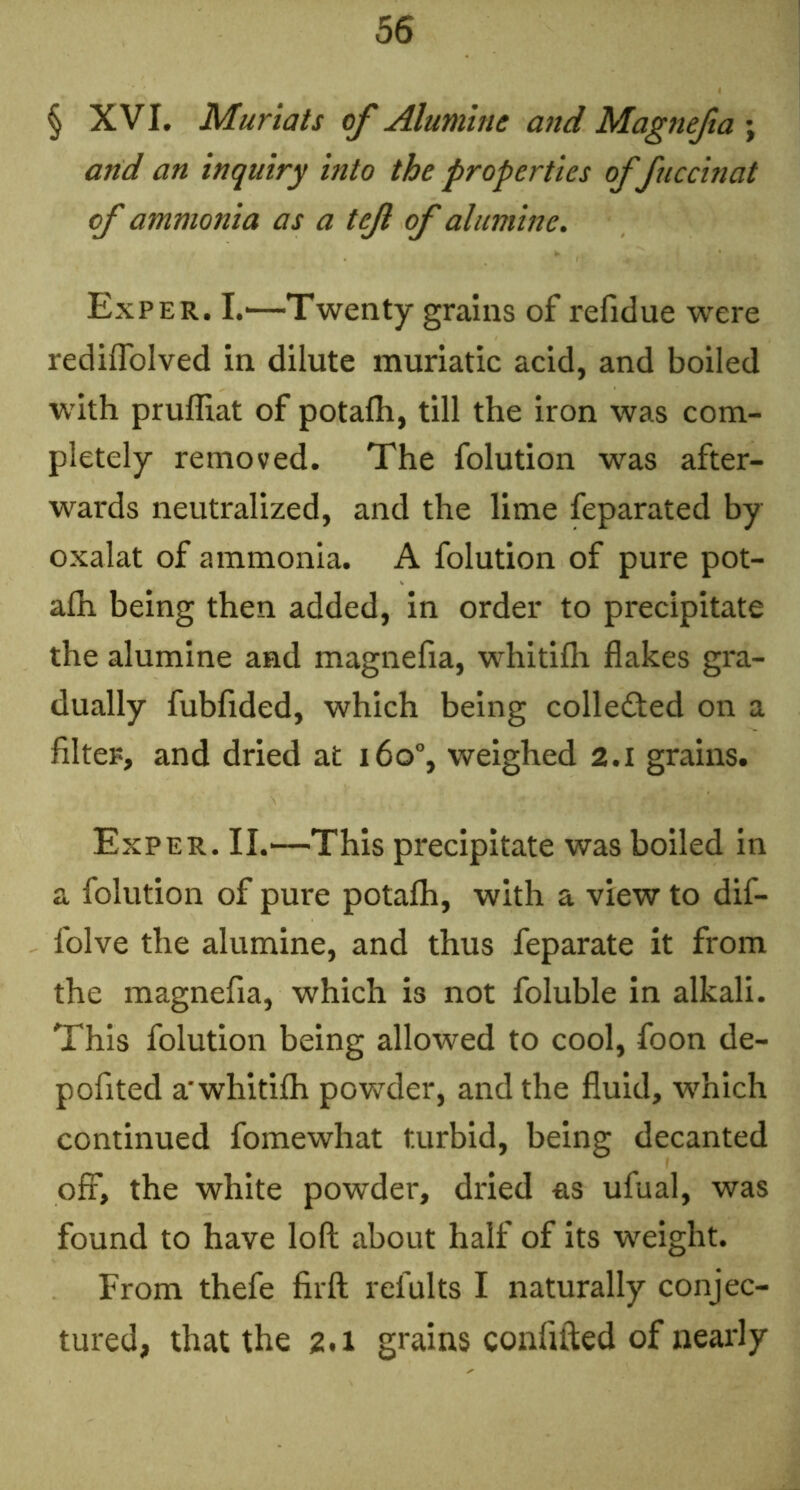 § XVI. Muriats of Alumine and Magnefa ; and an inquiry into the properties of fuccinat of ammonia as a tef of alumine. Exper. I.—Twenty grains of refidue were rediflblved in dilute muriatic acid, and boiled W'ith pruffiat of potafh, till the iron was com- pletely removed. The folution was after- wards neutralized, and the lime feparated by oxalat of ammonia. A folution of pure pot- alh being then added, in order to precipitate the alumine and magnefia, whitifh flakes gra- dually fubfided, which being collefted on a filteF, and dried at i6o“, weighed 2.1 grains. Exper. II.—This precipitate was boiled In a folution of pure potalh, with a view to dif- folve the alumine, and thus feparate it from the magnefia, which is not foluble in alkali. This folution being allowed to cool, foon de- pofited a'whitifih powder, and the fluid, which continued fomewhat turbid, being decanted off, the white powder, dried as ufual, was found to have loft about half of its weight. From thefe firft refults I naturally conjec- tured, that the 2,1 grains confifted of nearly