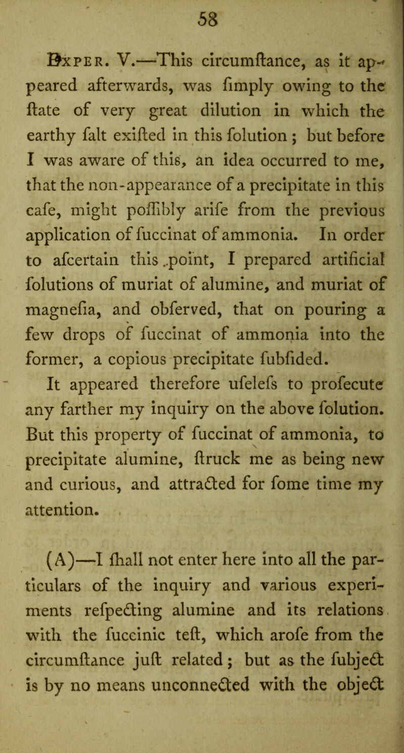 Bxper. V.—-This circumftance, as it ap-» peared afterwards, was limply owing to the ftate of very great dilution in which the earthy fait exifted in this folution; but before I was aware of this, an idea occurred to me, that the non-appearance of a precipitate in this cafe, might polTibly arife from the previous application of fuccinat of ammonia. In order to afeertain this ..point, I prepared artificial folutions of muriat of alumine, and muriat of magnefia, and obferved, that on pouring a few drops of fuccinat of ammonia into the former, a copious precipitate fubfided. It appeared therefore ufelefs to profecute any farther nay inquiry on the above folution. But this property of fuccinat of ammonia, to precipitate alumine, ftruck me as being new and curious, and attraded for fome time my attention. (A)—I lhall not enter here into all the par- ticulars of the inquiry and various experi- ments refpedling alumine and its relations with the fuceinic teft, which arofe from the circumftance juft related ; but as the fubje£t is by no means unconnected with the objeCt