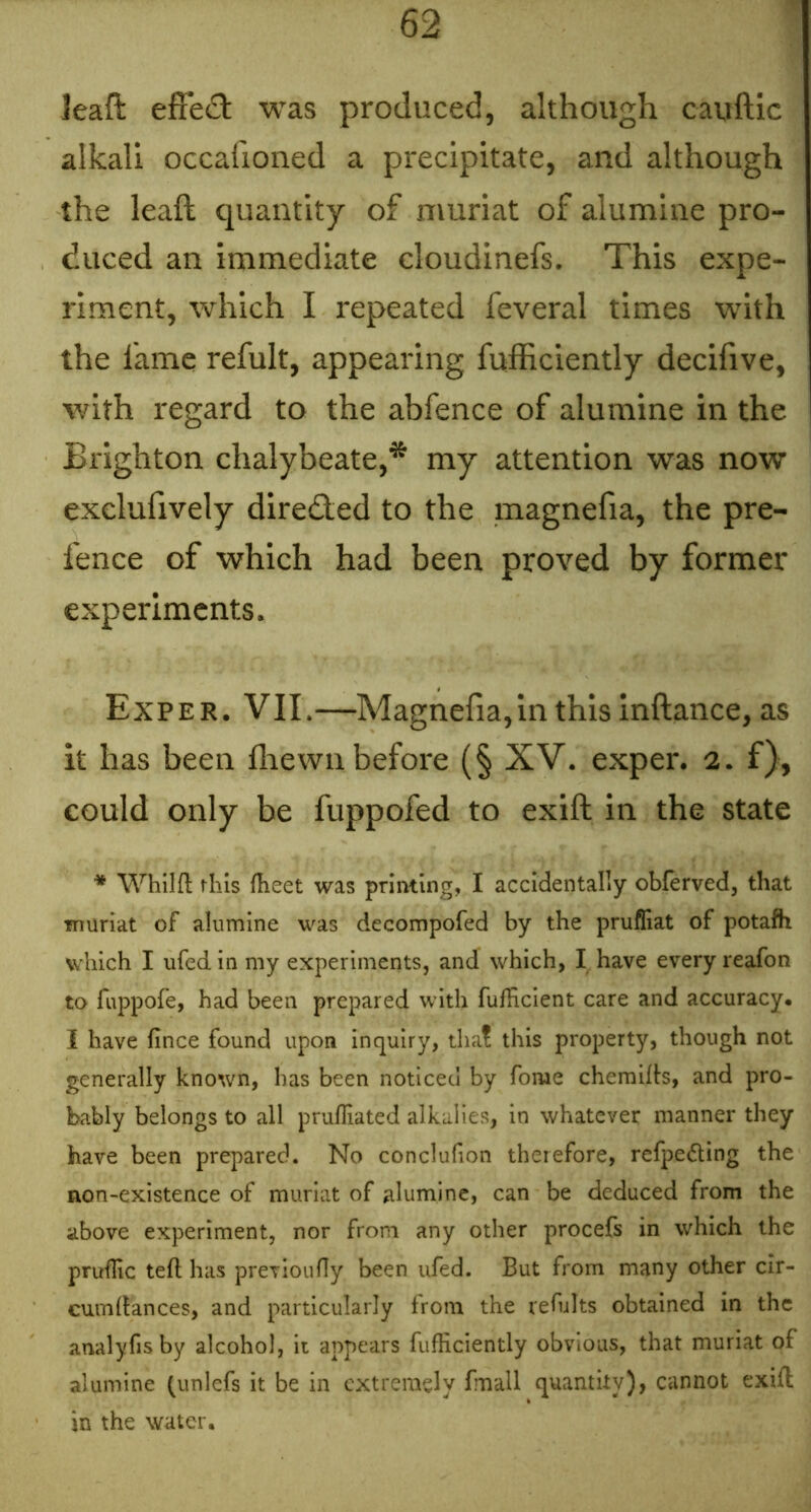 leafl; efFedl was produced, although cauftic alkali occafioned a precipitate, and although the leaft quantity of muriat of alumine pro- duced an immediate cloudinefs. This expe- riment, which I repeated feveral times with the fame refult, appearing fufficiently decifive, with regard to the abfence of alumine in the Brighton chalybeate,* my attention was now exelufively directed to the magnefia, the pre- fence of which had been proved by former experiments. Exper. VII.—Magnefia,in this inftance, as it has been flrewii before (§ XV. exper. 2. f), could only be fuppofed to exift in the state * Whilfl: this fheet was printing, I accidentally obferved, that muriat of alumine was decompofed by the prufiiat of potafh which I ufedin my experiments, and which, I have every reafon to fuppofe, had been prepared with fufHcient care and accuracy. I have fince found upon inquiry, that this property, though not generally known, has been noticed by fome chemifb, and pro- bably belongs to all prufliated alkalies, in whatever manner they have been prepared. No conclufion therefore, refpeding the non-existence of muriat of alumine, can be deduced from the above experiment, nor from any other procefs in which the prufRc teft has preTioufly been ufed. But from many other cir- cumdances, and particularly from the refults obtained in the analyfis by alcohol, it appears fufHciently obvious, that muriat of alumine (unlefs it be in extremely fmall quantity), cannot exift in the water.