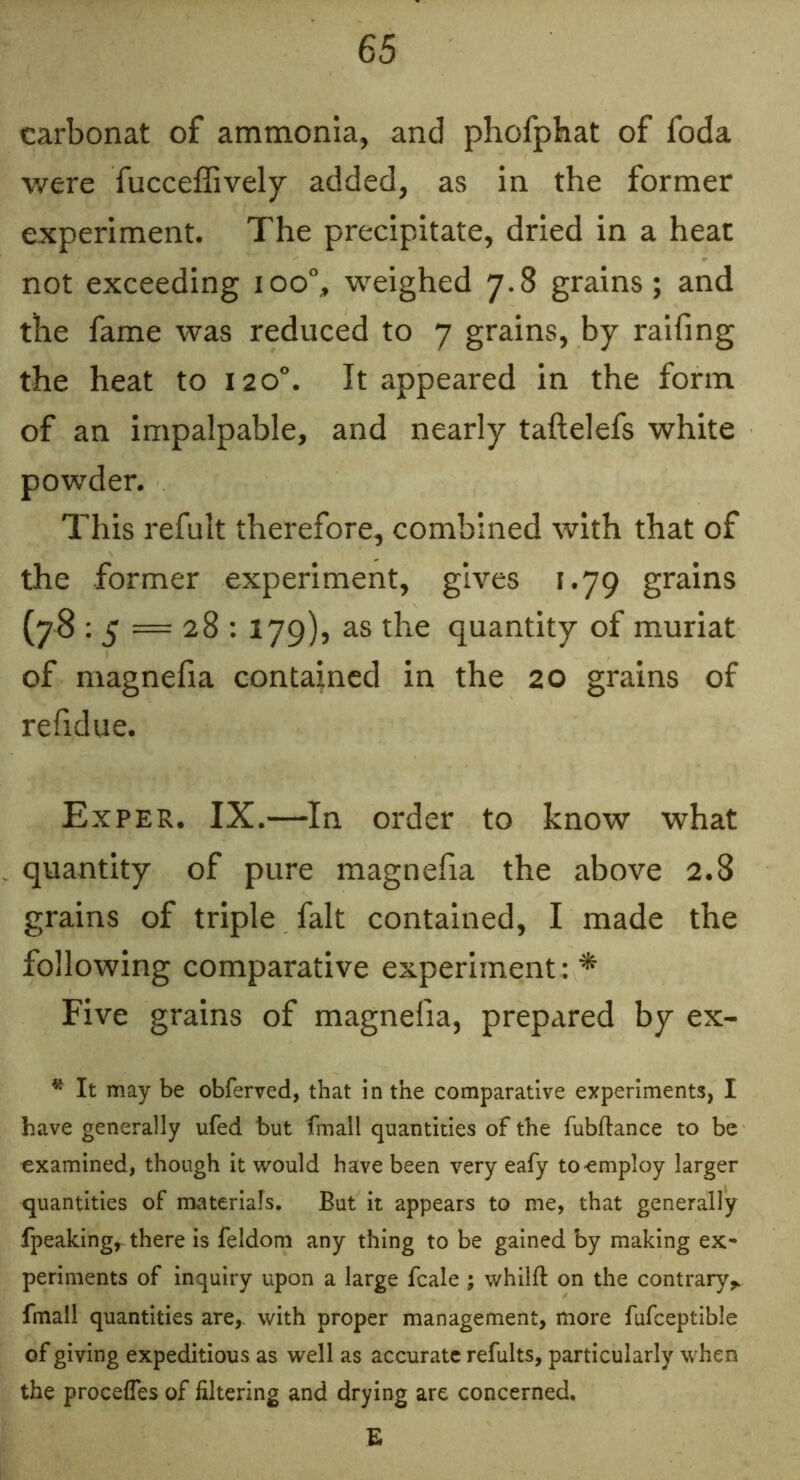 carbonat of ammonia, and phofphat of foda were fucceffively added, as in the former experiment. The precipitate, dried in a heat not exceeding ioo% weighed 7.8 grains; and the fame was reduced to 7 grains, by railing the heat to 120“. It appeared in the form of an impalpable, and nearly taftelefs white powder. This refult therefore, combined with that of the former experiment, gives F.79 grains (y8 ; 5 = 28 : 179), as the quantity of muriat of magnefia contained in the 20 grains of refidue. Exper. IX.—In order to know what quantity of pure magnefia the above 2.8 grains of triple fait contained, I made the following comparative experiment ; * Five grains of magnefia, prepared by ex- * It may be obferved, that in the comparative experiments, I have generally ufed but fmall quantities of the fubllance to be examined, though it would have been very eafy to employ larger quantities of materials. But it appears to me, that generally fpeaking,- there is feldom any thing to be gained by making ex- periments of inquiry upon a large fcale ; whilfl: on the contrary^ fmall quantities are^ with proper management, more fufceptible of giving expeditious as well as accurate refults, particularly when the proceffes of filtering and drying are concerned.