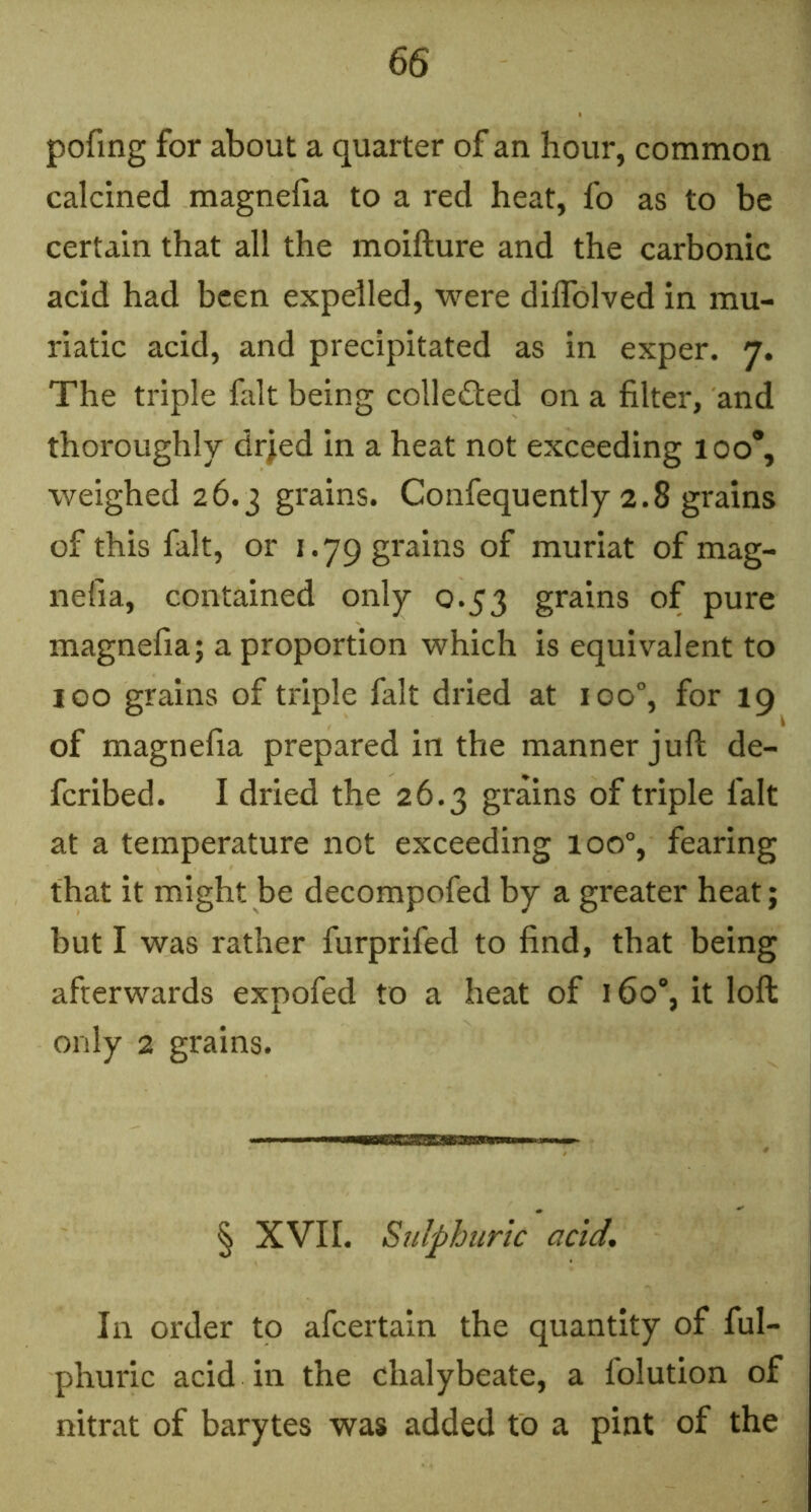 pofmg for about a quarter of an hour, common calcined magnefia to a red heat, fo as to be certain that all the moifture and the carbonic acid had been expelled, were diflblved in mu- riatic acid, and precipitated as in exper. 7. The triple fait being colleded on a filter, and thoroughly dr;ed in a heat not exceeding 100*, weighed 26.3 grains. Confequently 2.8 grains of this fait, or 1.79 grains of muriat of mag- nefia, contained only 0.53 grains of pure magnefia; a proportion which is equivalent to 100 grains of triple fait dried at 100°, for 19 of magnefia prepared in the manner juft de- feribed. I dried the 26.3 grains of triple fait at a temperature not exceeding 100°, fearing that it might be decompofed by a greater heat; but I was rather furprifed to find, that being afterwards expofed to a heat of 160% it loft only 2 grains. § XVn. Sulphuric acid. In order to afeertain the quantity of ful- phuric acid in the chalybeate, a folution of nitrat of barytes was added to a pint of the