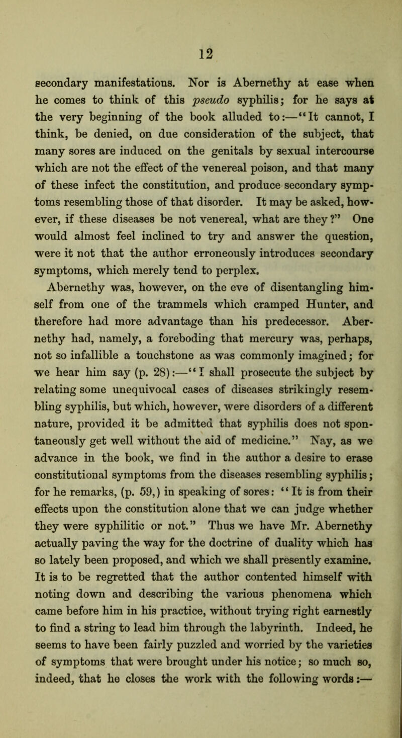 secondary manifestations. Nor is Abernethy at ease when he comes to think of this pseudo syphilis; for he says at the very beginning of the book alluded to:—“It cannot, I think, be denied, on due consideration of the subject, that many sores are induced on the genitals by sexual intercourse which are not the effect of the venereal poison, and that many of these infect the constitution, and produce secondary symp- toms resembling those of that disorder. It may be asked, how- ever, if these diseases be not venereal, what are they ?” One would almost feel inclined to try and answer the question, were it not that the author erroneously introduces secondary symptoms, which merely tend to perplex. Abernethy was, however, on the eve of disentangling him- self from one of the trammels which cramped Hunter, and therefore had more advantage than his predecessor. Aber- nethy had, namely, a foreboding that mercury was, perhaps, not so infallible a touchstone as was commonly imagined; for we hear him say (p. 28):—“I shall prosecute the subject by relating some unequivocal cases of diseases strikingly resem- bling syphilis, but which, however, were disorders of a different nature, provided it be admitted that syphilis does not spon- taneously get well without the aid of medicine.” Nay, as we advance in the book, we find in the author a desire to erase constitutional symptoms from the diseases resembling syphilis; for he remarks, (p. 59,) in speaking of sores: “ It is from their effects upon the constitution alone that we can judge whether they were syphilitic or not. ” Thus we have Mr. Abernethy actually paving the way for the doctrine of duality which has so lately been proposed, and which we shall presently examine. It is to be regretted that the author contented himself with noting down and describing the various phenomena which came before him in his practice, without trying right earnestly to find a string to lead him through the labyrinth. Indeed, he seems to have been fairly puzzled and worried by the varieties of symptoms that were brought under his notice; so much so, indeed, that he closes the work with the following words:—