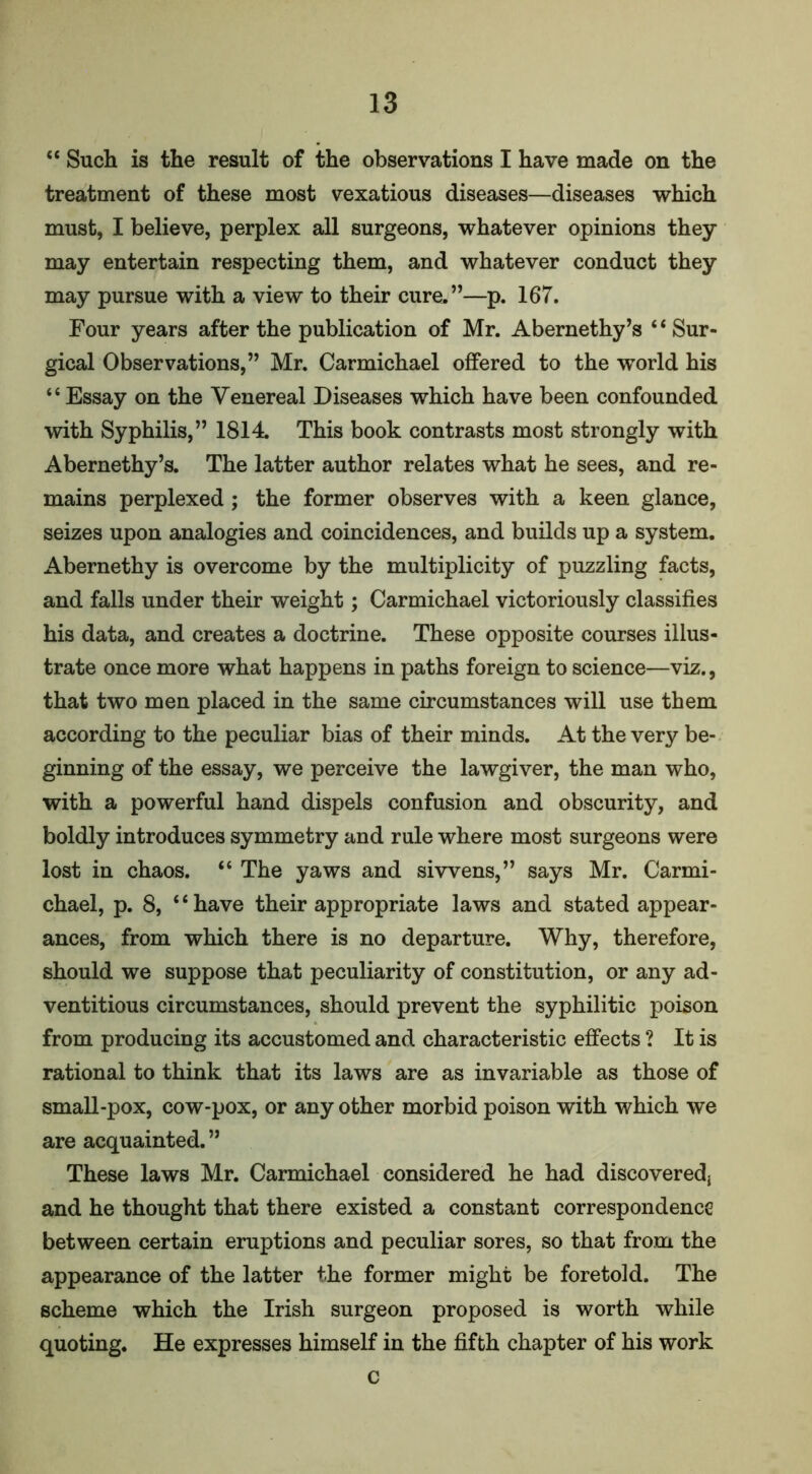 “ Such is the result of the observations I have made on the treatment of these most vexatious diseases—diseases which must, I believe, perplex all surgeons, whatever opinions they may entertain respecting them, and whatever conduct they may pursue with a view to their cure.”—p. 167. Four years after the publication of Mr. Abernethy’s ‘ ‘ Sur- gical Observations,” Mr. Carmichael offered to the world his “ Essay on the Venereal Diseases which have been confounded with Syphilis,” 1814. This book contrasts most strongly with Abernethy’s. The latter author relates what he sees, and re- mains perplexed ; the former observes with a keen glance, seizes upon analogies and coincidences, and builds up a system. Abernethy is overcome by the multiplicity of puzzling facts, and falls under their weight; Carmichael victoriously classifies his data, and creates a doctrine. These opposite courses illus- trate once more what happens in paths foreign to science—viz., that two men placed in the same circumstances will use them according to the peculiar bias of their minds. At the very be- ginning of the essay, we perceive the lawgiver, the man who, with a powerful hand dispels confusion and obscurity, and boldly introduces symmetry and rule where most surgeons were lost in chaos. “ The yaws and si wens,” says Mr. Carmi- chael, p. 8, ‘ ‘ have their appropriate laws and stated appear- ances, from which there is no departure. Why, therefore, should we suppose that peculiarity of constitution, or any ad- ventitious circumstances, should prevent the syphilitic poison from producing its accustomed and characteristic effects ? It is rational to think that its laws are as invariable as those of small-pox, cow-pox, or any other morbid poison with which we are acquainted. ” These laws Mr. Carmichael considered he had discoveredj and he thought that there existed a constant correspondence between certain eruptions and peculiar sores, so that from the appearance of the latter the former might be foretold. The scheme which the Irish surgeon proposed is worth while quoting. He expresses himself in the fifth chapter of his work c