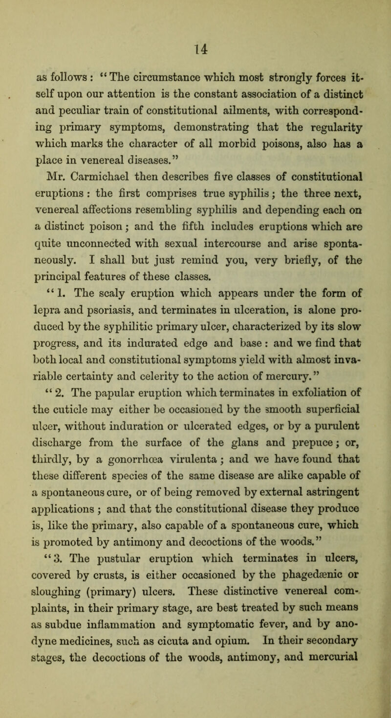 as follows : “ The circumstance which most strongly forces it- self upon our attention is the constant association of a distinct and peculiar train of constitutional ailments, with correspond- ing primary symptoms, demonstrating that the regularity which marks the character of all morbid poisons, also has a place in venereal diseases. ” Mr. Carmichael then describes five classes of constitutional eruptions : the first comprises true syphilis; the three next, venereal affections resembling syphilis and depending each on a distinct poison; and the fifth includes eruptions which are quite unconnected with sexual intercourse and arise sponta- neously. I shall but just remind you, very briefly, of the principal features of these classes. ‘ ‘ 1. The scaly eruption which appears under the form of lepra and psoriasis, and terminates in ulceration, is alone pro- duced by the syphilitic primary ulcer, characterized by its slow progress, and its indurated edge and base : and we find that both local and constitutional symptoms yield with almost inva- riable certainty and celerity to the action of mercury. ” “ 2. The papular eruption which terminates in exfoliation of the cuticle may either be occasioned by the smooth superficial ulcer, without induration or ulcerated edges, or by a purulent discharge from the surface of the glans and prepuce; or, thirdly, by a gonorrhoea virulenta; and we have found that these different species of the same disease are alike capable of a spontaneous cure, or of being removed by external astringent applications ; and that the constitutional disease they produce is, like the primary, also capable of a spontaneous cure, which is promoted by antimony and decoctions of the woods.” “3. The pustular eruption which terminates in ulcers, covered by crusts, is either occasioned by the phagedaenic or sloughing (primary) ulcers. These distinctive venereal com- plaints, in their primary stage, are best treated by such means as subdue inflammation and symptomatic fever, and by ano- dyne medicines, such as cicuta and opium. In their secondary stages, the decoctions of the woods, antimony, and mercurial