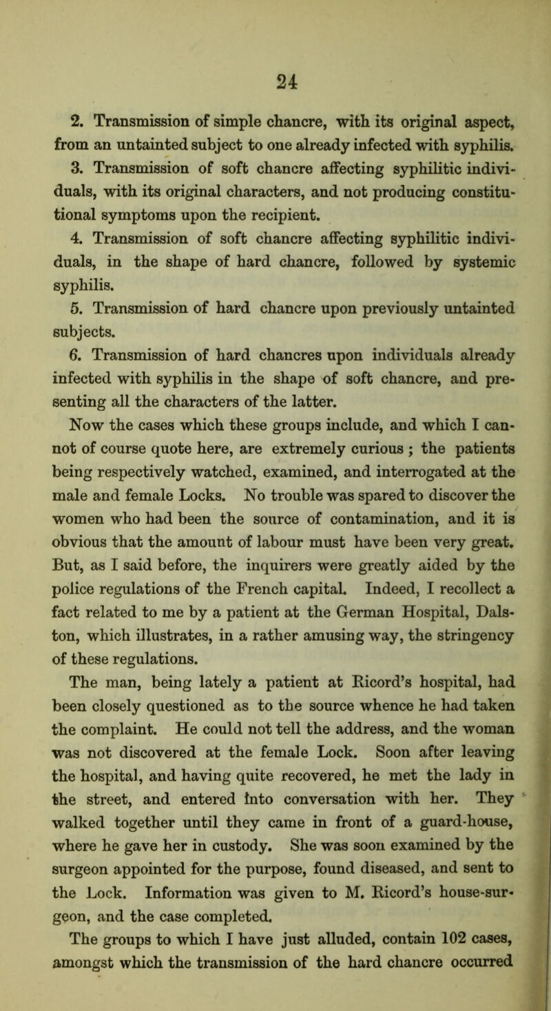 2. Transmission of simple chancre, with its original aspect, from an untainted subject to one already infected with syphilis. 3. Transmission of soft chancre affecting syphilitic indivi- duals, with its original characters, and not producing constitu- tional symptoms upon the recipient. 4. Transmission of soft chancre affecting syphilitic indivi- duals, in the shape of hard chancre, followed by systemic syphilis. 5. Transmission of hard chancre upon previously untainted subjects. 6. Transmission of hard chancres upon individuals already infected with syphilis in the shape of soft chancre, and pre- senting all the characters of the latter. Now the cases which these groups include, and which I can- not of course quote here, are extremely curious ; the patients being respectively watched, examined, and interrogated at the male and female Locks. No trouble was spared to discover the women who had been the source of contamination, and it is obvious that the amount of labour must have been very great. But, as I said before, the inquirers were greatly aided by the police regulations of the French capital. Indeed, I recollect a fact related to me by a patient at the German Hospital, Dais- ton, which illustrates, in a rather amusing way, the stringency of these regulations. The man, being lately a patient at Kicord’s hospital, had been closely questioned as to the source whence he had taken the complaint. He could not tell the address, and the woman was not discovered at the female Lock. Soon after leaving the hospital, and having quite recovered, he met the lady in the street, and entered Into conversation with her. They walked together until they came in front of a guard-house, where he gave her in custody. She was soon examined by the surgeon appointed for the purpose, found diseased, and sent to the Lock. Information was given to M. Ricord’s house-sur- geon, and the case completed. The groups to which I have just alluded, contain 102 cases, amongst which the transmission of the hard chancre occurred