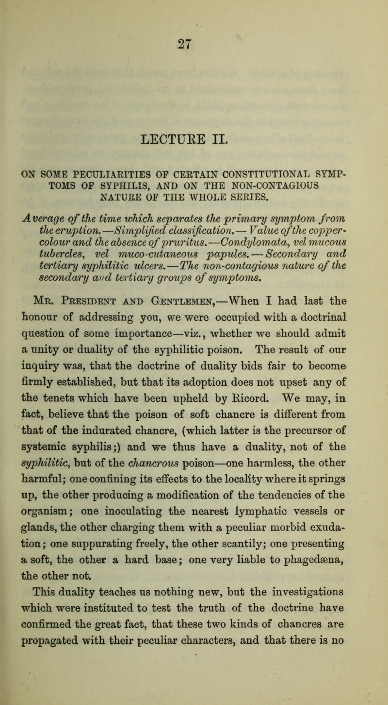 LECTURE II. ON SOME PECULIARITIES OF CERTAIN CONSTITUTIONAL SYMP- TOMS OF SYPHILIS, AND ON THE NON-CONTAGIOUS NATURE OF THE WHOLE SERIES. A verage of the time which separates the primary symptom from the eruption.—Simplified classification.— Value of the copper- colour and the absence of pruritus.—Condylomata, vel mucous tubercles, vel muco-cutaneous papules. — Secondary and tertiary syphilitic ulcers.—The non-contagious nature of the secondary and tertiary groups of symptoms. Mr. President and Gentlemen,—When I had last the honour of addressing you, we were occupied with a doctrinal question of some importance—viz., whether we should admit a unity or duality of the syphilitic poison. The result of our inquiry was, that the doctrine of duality bids fair to become firmly established, but that its adoption does not upset any of the tenets which have been upheld by Eicord. We may, in fact, believe that the poison of soft chancre is different from that of the indurated chancre, (which latter is the precursor of systemic syphilis;) and we thus have a duality, not of the syphilitic, but of the chancrous poison—one harmless, the other harmful; one confining its effects to the locality where it springs up, the other producing a modification of the tendencies of the organism; one inoculating the nearest lymphatic vessels or glands, the other charging them with a peculiar morbid exuda- tion ; one suppurating freely, the other scantily; one presenting a soft, the other a hard base; one very liable to phagedsena, the other not. This duality teaches us nothing new, but the investigations which were instituted to test the truth of the doctrine have confirmed the great fact, that these two kinds of chancres are propagated with their peculiar characters, and that there is no