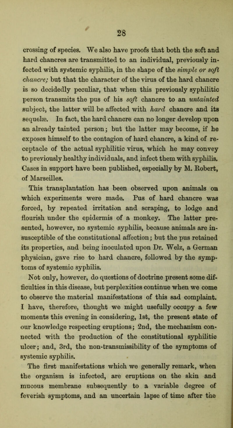 crossing of species. We also have proofs that both the soft and hard chancres are transmitted to an individual, previously in- fected with systemic syphilis, in the shape of the simple or soft chancre; but that the character of the virus of the hard chancre is so decidedly peculiar, that when this previously syphilitic person transmits the pus of his soft chancre to an untainted subject, the latter will be affected with hard chancre and its sequelae. In fact, the hard chancre can no longer develop upon an already tainted person; but the latter may become, if he exposes himself to the contagion of hard chancre, a kind of re- ceptacle of the actual syphilitic virus, which he may convey to previously healthy individuals, and infect them with syphilis. Cases in support have been published, especially by M. Robert, of Marseilles. This transplantation has been observed upon animals on which experiments were made. Pus of hard chancre was forced, by repeated irritation and scraping, to lodge and flourish under the epidermis of a monkey. The latter pre- sented, however, no systemic syphilis, because animals are in- susceptible of the constitutional affection; but the pus retained its properties, and being inoculated upon Dr. Welz, a German physician, gave rise to hard chancre, followed by the symp- toms of systemic syphilis. Not only, however, do questions of doctrine present some dif- ficulties in this disease, but perplexities continue when we come to observe the material manifestations of this sad complaint. I have, therefore, thought we might usefully occupy a few moments this evening in considering, 1st, the present state of our knowledge respecting eruptions; 2nd, the mechanism con- nected with the production of the constitutional syphilitic ulcer; and, 3rd, the non-transmissibility of the symptoms of systemic syphilis. The first manifestations which we generally remark, when the organism is infected, are eruptions on the skin and mucous membrane subsequently to a variable degree of feverish symptoms, and an uncertain lapse of time after the