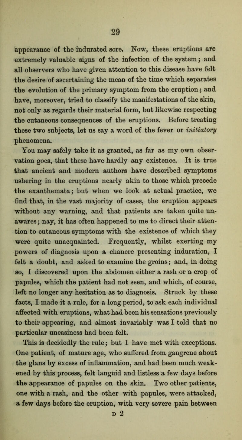 appearance of the indurated sore. Now, these eruptions are extremely valuable signs of the infection of the system; and all observers who have given attention to this disease have felt the desire of ascertaining the mean of the time which separates the evolution of the primary symptom from the eruption; and have, moreover, tried to classify the manifestations of the skin, not only as regards their material form, but likewise respecting the cutaneous consequences of the eruptions. Before treating these two subjects, let us say a word of the fever or initiatory phenomena. You may safely take it as granted, as far as my own obser- vation goes, that these have hardly any existence. It is true that ancient and modern authors have described symptoms ushering in the eruptions nearly akin to those which precede the exanthemata; but when we look at actual practice, we find that, in the vast majority of cases, the eruption appears without any warning, and that patients are taken quite un- awares ; nay, it has often happened to me to direct their atten- tion to cutaneous symptoms with the existence of which they were quite unacquainted. Frequently, whilst exerting my powers of diagnosis upon a chancre presenting induration, I felt a doubt, and asked to examine the groins; and, in doing so, I discovered upon the abdomen either a rash or a crop of papules, which the patient had not seen, and which, of course, left no longer any hesitation as to diagnosis. Struck by these facts, I made it a rule, for a long period, to ask each individual affected with eruptions, what had been his sensations previously to their appearing, and almost invariably was I told that no particular uneasiness had been felt. This is decidedly the rule; but I have met with exceptions. One patient, of mature age, who suffered from gangrene about the glans by excess of inflammation, and had been much weak- ened by this process, felt languid and listless a few days before the appearance of papules on the skin. Two other patients, one with a rash, and the other with papules, were attacked, a few days before the eruption, with very severe pain between D 2