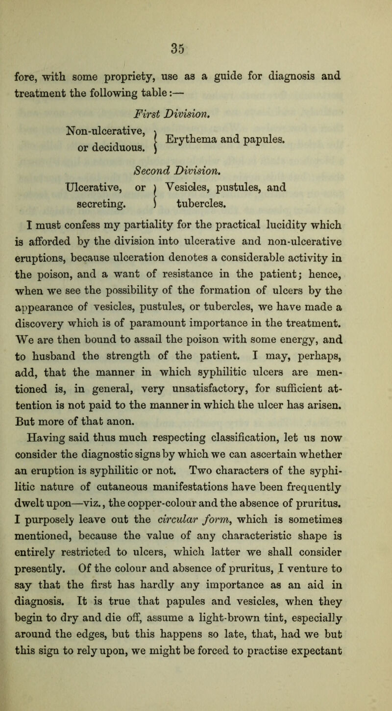 fore, with some propriety, use as a guide for diagnosis and treatment the following table:— First Division. Non-ulcerative, ) _ ^ , . _ ., } Erythema and papules, or deciduous, j Second Division. Ulcerative, or ) Vesicles, pustules, and secreting. ) tubercles. I must confess my partiality for the practical lucidity which is afforded by the division into ulcerative and non-ulcerative eruptions, because ulceration denotes a considerable activity in the poison, and a want of resistance in the patient; hence, when we see the possibility of the formation of ulcers by the appearance of vesicles, pustules, or tubercles, we have made a discovery which is of paramount importance in the treatment. We are then bound to assail the poison with some energy, and to husband the strength of the patient. I may, perhaps, add, that the manner in which syphilitic ulcers are men- tioned is, in general, very unsatisfactory, for sufficient at- tention is not paid to the manner in which the ulcer has arisen. But more of that anon. Having said thus much respecting classification, let us now consider the diagnostic signs by which we can ascertain whether an eruption is syphilitic or not. Two characters of the syphi- litic nature of cutaneous manifestations have been frequently dwelt upon—viz., the copper-colour and the absence of pruritus. I purposely leave out the circular form, which is sometimes mentioned, because the value of any characteristic shape is entirely restricted to ulcers, which latter we shall consider presently. Of the colour and absence of pruritus, I venture to say that the first has hardly any importance as an aid in diagnosis. It is true that papules and vesicles, when they begin to dry and die off, assume a light-brown tint, especially around the edges, but this happens so late, that, had we but this sign to rely upon, we might be forced to practise expectant