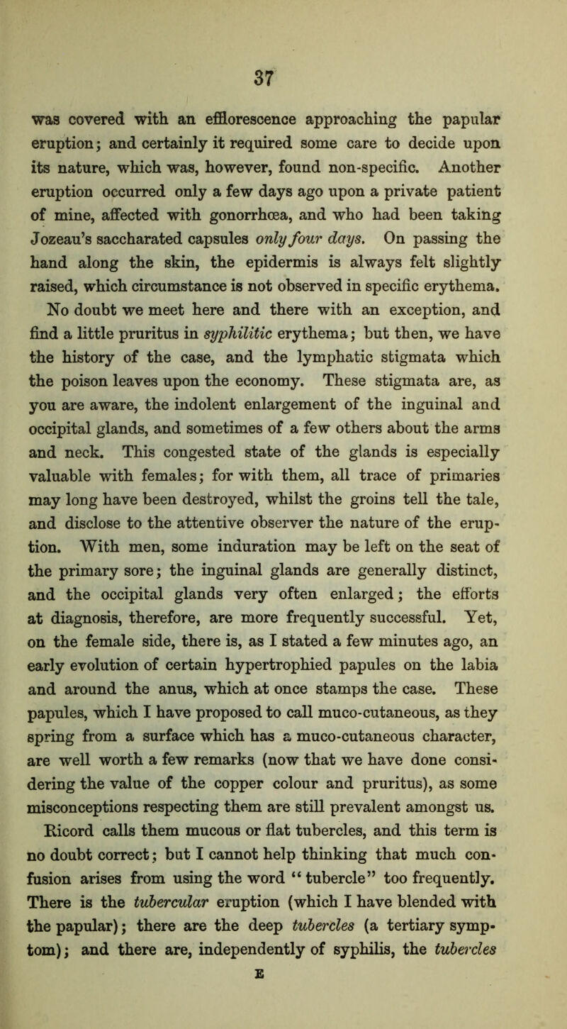 was covered with an efflorescence approaching the papular eruption; and certainly it required some care to decide upon its nature, which was, however, found non-specific. Another eruption occurred only a few days ago upon a private patient of mine, affected with gonorrhoea, and who had been taking Jozeau’s saccharated capsules only four days. On passing the hand along the skin, the epidermis is always felt slightly raised, which circumstance is not observed in specific erythema. No doubt we meet here and there with an exception, and find a little pruritus in syphilitic erythema; but then, we have the history of the case, and the lymphatic stigmata which the poison leaves upon the economy. These stigmata are, as you are aware, the indolent enlargement of the inguinal and occipital glands, and sometimes of a few others about the arms and neck. This congested state of the glands is especially valuable with females; for with them, all trace of primaries may long have been destroyed, whilst the groins tell the tale, and disclose to the attentive observer the nature of the erup- tion. With men, some induration may be left on the seat of the primary sore; the inguinal glands are generally distinct, and the occipital glands very often enlarged; the efforts at diagnosis, therefore, are more frequently successful. Yet, on the female side, there is, as I stated a few minutes ago, an early evolution of certain hypertrophied papules on the labia and around the anus, which at once stamps the case. These papules, which I have proposed to call muco-cutaneous, as they spring from a surface which has a muco-cutaneous character, are well worth a few remarks (now that we have done consi- dering the value of the copper colour and pruritus), as some misconceptions respecting them are still prevalent amongst us. Bicord calls them mucous or flat tubercles, and this term is no doubt correct; but I cannot help thinking that much con- fusion arises from using the word “ tubercle” too frequently. There is the tubercular eruption (which I have blended with the papular); there are the deep tubercles (a tertiary symp- tom) ; and there are, independently of syphilis, the tubercles E