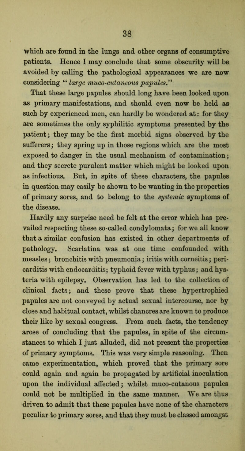 which are found in the lungs and other organs of consumptive patients. Hence I may conclude that some obscurity will be avoided by calling the pathological appearances we are now considering “ large muco-cutancous papules That these large papules should long have been looked upon as primary manifestations, and should even now be held as such by experienced men, can hardly be wondered at: for they are sometimes the only syphilitic symptoms presented by the patient; they may be the first morbid signs observed by the sufferers; they spring up in those regions which are the most exposed to danger in the usual mechanism of contamination; and they secrete purulent matter which might be looked upon as infectious. But, in spite of these characters, the papules in question may easily be shown to be wanting in the properties of primary sores, and to belong to the systemic symptoms of the disease. Hardly any surprise need be felt at the error which has pre- vailed respecting these so-called condylomata; for we all know that a similar confusion has existed in other departments of pathology. Scarlatina was at one time confounded with measles; bronchitis with pneumonia; iritis with corneitis; peri- carditis with endocarditis; typhoid fever with typhus; and hys- teria with epilepsy. Observation has led to the collection of clinical facts; and these prove that these hypertrophied papules are not conveyed by actual sexual intercourse, nor by close and habitual contact, whilst chancres are known to produce their like by sexual congress. From such facts, the tendency arose of concluding that the papules, in spite of the circum- stances to which I just alluded, did not present the properties of primary symptoms. This was very simple reasoning. Then came experimentation, which proved that the primary sore could again and again be propagated by artificial inoculation upon the individual affected; whilst muco-cutanous papules could not be multiplied in the same manner. We are thus driven to admit that these papules have none of the characters peculiar to primary sores, and that they must be classed amongst