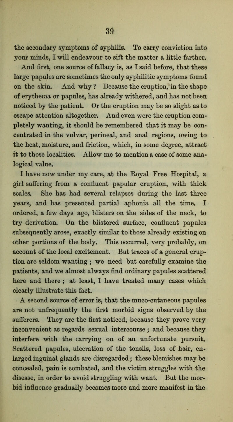 the secondary symptoms of syphilis. To carry conviction into your minds, I will endeavour to sift the matter a little farther. And first, one source of fallacy is, as I said before, that these large papules are sometimes the only syphilitic symptoms found on the skin. And why ? Because the eruption, in the shape of erythema or papules, has already withered, and has not been noticed by the patient. Or the eruption may be so slight as to escape attention altogether. And even were the eruption com- pletely wanting, it should be remembered that it may be con- centrated in the vulvar, perineal, and anal regions, owing to the heat, moisture, and friction, which, in some degree, attract it to those localities. Allow me to mention a case of some ana- logical value. I have now under my care, at the Boyal Free Hospital, a girl suffering from a confluent papular eruption, with thick scales. She has had several relapses during the last three years, and has presented partial aphonia all the time. I ordered, a few days ago, blisters on the sides of the neck, to try derivation. On the blistered surface, confluent papules subsequently arose, exactly similar to those already existing on other portions of the body. This occurred, very probably, on account of the local excitement. But traces of a general erup- tion are seldom wanting ; we need but carefully examine the patients, and we almost always find ordinary papules scattered here and there; at least, I have treated many cases which clearly illustrate this fact. A second source of error is, that the muco-cutaneous papules are not unfrequently the first morbid signs observed by the sufferers. They are the first noticed, because they prove very inconvenient as regards sexual intercourse ; and because they interfere with the carrying on of an unfortunate pursuit. Scattered papules, ulceration of the tonsils, loss of hair, en- larged inguinal glands are disregarded; these blemishes may be concealed, pain is combated, and the victim struggles with the disease, in order to avoid struggling with want. But the mor- bid influence gradually becomes more and more manifest in the