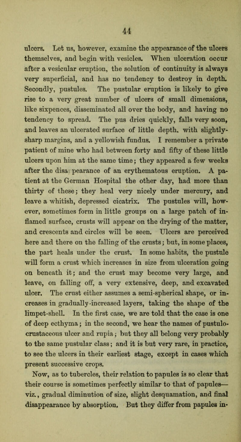 ulcers. Let us, however, examine the appearance of the ulcers themselves, and begin with vesicles. When ulceration occur after a vesicular eruption, the solution of continuity is always very superficial, and has no tendency to destroy in depth. Secondly, pustules. The pustular eruption is likely to give rise to a very great number of ulcers of small dimensions, like sixpences, disseminated all over the body, and having no tendency to spread. The pus dries quickly, falls very soon, and leaves an ulcerated surface of little depth, with slightly- sharp margins, and a yellowish fundus. I remember a private patient of mine who had between forty and fifty of these little ulcers upon him at the same time; they appeared a few weeks after the disappearance of an erythematous eruption. A pa- tient at the German Hospital the other day, had more than thirty of these; they heal very nicely under mercury, and leave a whitish, depressed cicatrix. The pustules will, how- ever, sometimes form in little groups on a large patch of in- flamed surface, crusts will appear on the drying of the matter, and crescents and circles will be seen. Ulcers are perceived here and there on the falling of the crusts; but, in some places, the part heals under the crust. In some habits, the pustule will form a crust which increases in size from ulceration going on beneath it; and the crust may become very large, and leave, on falling off, a very extensive, deep, and excavated ulcer. The crust either assumes a semi-spherical shape, or in- creases in gradually -increased layers, taking the shape of the limpet-shell. In the first case, we are told that the case is one of deep ecthyma; in the second, we hear the names of pustulo- crustaceous ulcer and rupia; but they all belong very probably to the same pustular class; and it is but very rare, in practice, to see the ulcers in their earliest stage, except in cases which present successive crops. Now, as to tubercles, their relation to papules is so clear that their course is sometimes perfectly similar to that of papules— viz., gradual diminution of size, slight desquamation, and final disappearance by absorption. But they differ from papules in-
