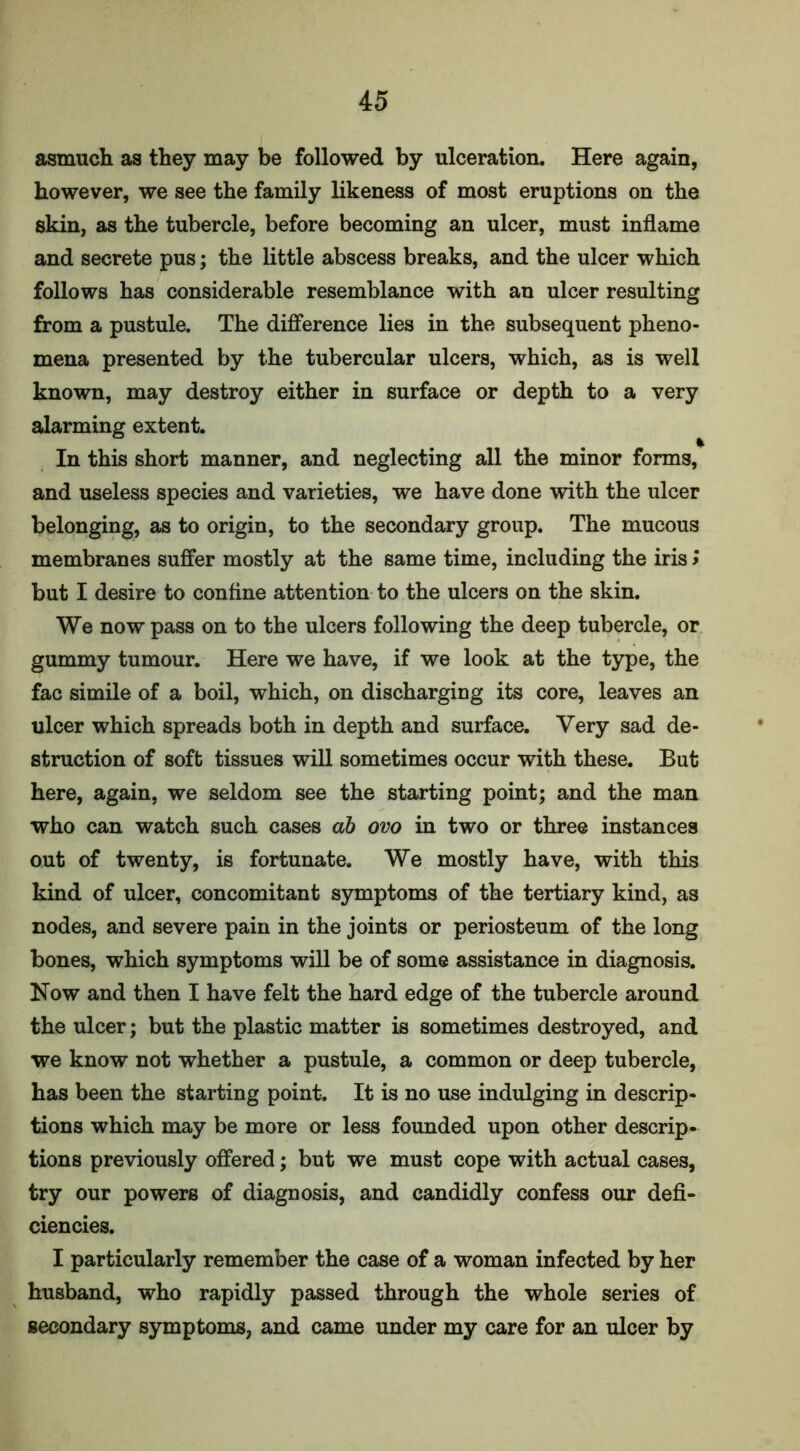 asmuch as they may be followed by ulceration. Here again, however, we see the family likeness of most eruptions on the skin, as the tubercle, before becoming an ulcer, must inflame and secrete pus; the little abscess breaks, and the ulcer which follows has considerable resemblance with an ulcer resulting from a pustule. The difference lies in the subsequent pheno- mena presented by the tubercular ulcers, which, as is well known, may destroy either in surface or depth to a very alarming extent. In this short manner, and neglecting all the minor forms, and useless species and varieties, we have done with the ulcer belonging, as to origin, to the secondary group. The mucous membranes suffer mostly at the same time, including the iris > but I desire to confine attention to the ulcers on the skin. We now pass on to the ulcers following the deep tubercle, or gummy tumour. Here we have, if we look at the type, the fac simile of a boil, which, on discharging its core, leaves an ulcer which spreads both in depth and surface. Very sad de- struction of soft tissues will sometimes occur with these. But here, again, we seldom see the starting point; and the man who can watch such cases ab ovo in two or three instances out of twenty, is fortunate. We mostly have, with this kind of ulcer, concomitant symptoms of the tertiary kind, as nodes, and severe pain in the joints or periosteum of the long bones, which symptoms will be of some assistance in diagnosis. Now and then I have felt the hard edge of the tubercle around the ulcer; but the plastic matter is sometimes destroyed, and we know not whether a pustule, a common or deep tubercle, has been the starting point. It is no use indulging in descrip- tions which may be more or less founded upon other descrip- tions previously offered; but we must cope with actual cases, try our powers of diagnosis, and candidly confess our defi- ciencies. I particularly remember the case of a woman infected by her husband, who rapidly passed through the whole series of secondary symptoms, and came under my care for an ulcer by