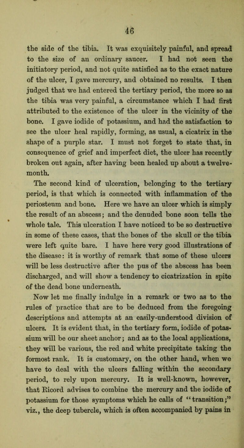 the side of the tibia. It was exquisitely painful, and spread to the size of an ordinary saucer. I had not seen the initiatory period, and not quite satisfied as to the exact nature of the ulcer, I gave mercury, and obtained no results. I then judged that we had entered the tertiary period, the more so as the tibia was very painful, a circumstance which I had first attributed to the existence of the ulcer in the vicinity of the bone. I gave iodide of potassium, and had the satisfaction to see the ulcer heal rapidly, forming, as usual, a cicatrix in the shape of a purple star. I must not forget to state that, in consequence of grief and imperfect diet, the ulcer has recently broken out again, after having been healed up about a twelve- month. The second kind of ulceration, belonging to the tertiary period, is that which is connected with inflammation of the periosteum and bone. Here we have an ulcer which is simply the result of an abscess; and the denuded bone soon tells the whole tale. This ulceration I have noticed to be so destructive in some of these cases, that the bones of the skull or the tibia were left quite bare. I have here very good illustrations of the disease: it is worthy of remark that some of these ulcers will be less destructive after the pus of the abscess has been discharged, and will show a tendency to cicatrization in spite of the dead bone underneath. Now let me finally indulge in a remark or two as to the rules of practice that are to be deduced from the foregoing descriptions and attempts at an easily-understood division of ulcers. It is evident that, in the tertiary form, iodide of potas- sium will be our sheet anchor; and as to the local applications, they will be various, the red and white precipitate taking the formost rank. It is customary, on the other hand, when we have to deal with the ulcers falling within the secondary period, to rely upon mercury. It is well-known, however, that Ricord advises to combine the mercury and the iodide of potassium for those symptoms which he calls of “transition;” viz., the deep tubercle, which is often accompanied by pains in