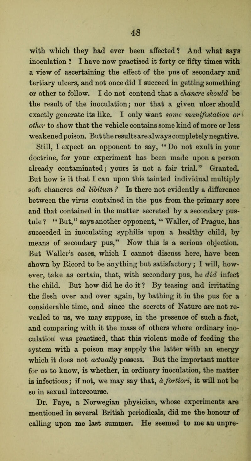 with which they had ever been affected? And what says inoculation ? I have now practised it forty or fifty times with a view of ascertaining the effect of the pus of secondary and tertiary ulcers, and not once did I succeed in getting something or other to follow. I do not contend that a chancre should be the result of the inoculation; nor that a given ulcer should exactly generate its like. I only want some manifestation or other to show that the vehicle contains some kind of more or less weakened poison. But the results are always completely negative. Still, I expect an opponent to say, ‘ ‘ Do not exult in your doctrine, for your experiment has been made upon a person already contaminated; yours is not a fair trial.” Granted. But how is it that I can upon this tainted individual multiply soft chancres ad libitum ? Is there not evidently a difference between the virus contained in the pus from the primary sore and that contained in the matter secreted by a secondary pus- tule ? “ But,” says another opponent, “ Waller, of Prague, has succeeded in inoculating syphilis upon a healthy child, by means of secondary pus,” Now this is a serious objection. But Waller’s cases, which I cannot discuss here, have been shown by Bicord to be anything but satisfactory; I will, how- ever, take as certain, that, with secondary pus, he did infect the child. But how did he do it ? By teasing and irritating the flesh over and over again, by bathing it in the pus for a considerable time, and since the secrets of Nature are not re- vealed to us, we may suppose, in the presence of such a fact, and comparing with it the mass of others where ordinary ino- culation was practised, that this violent mode of feeding the system with a poison may supply the latter with an energy which it does not actually possess. But the important matter for us to know, is whether, in ordinary inoculation, the matter is infectious; if not, we may say that, a fortiori, it will not be so in sexual intercourse. Dr. Faye, a Norwegian physician, whose experiments are mentioned in several British periodicals, did me the honour of calling upon me last summer. He seemed to me an unpre-