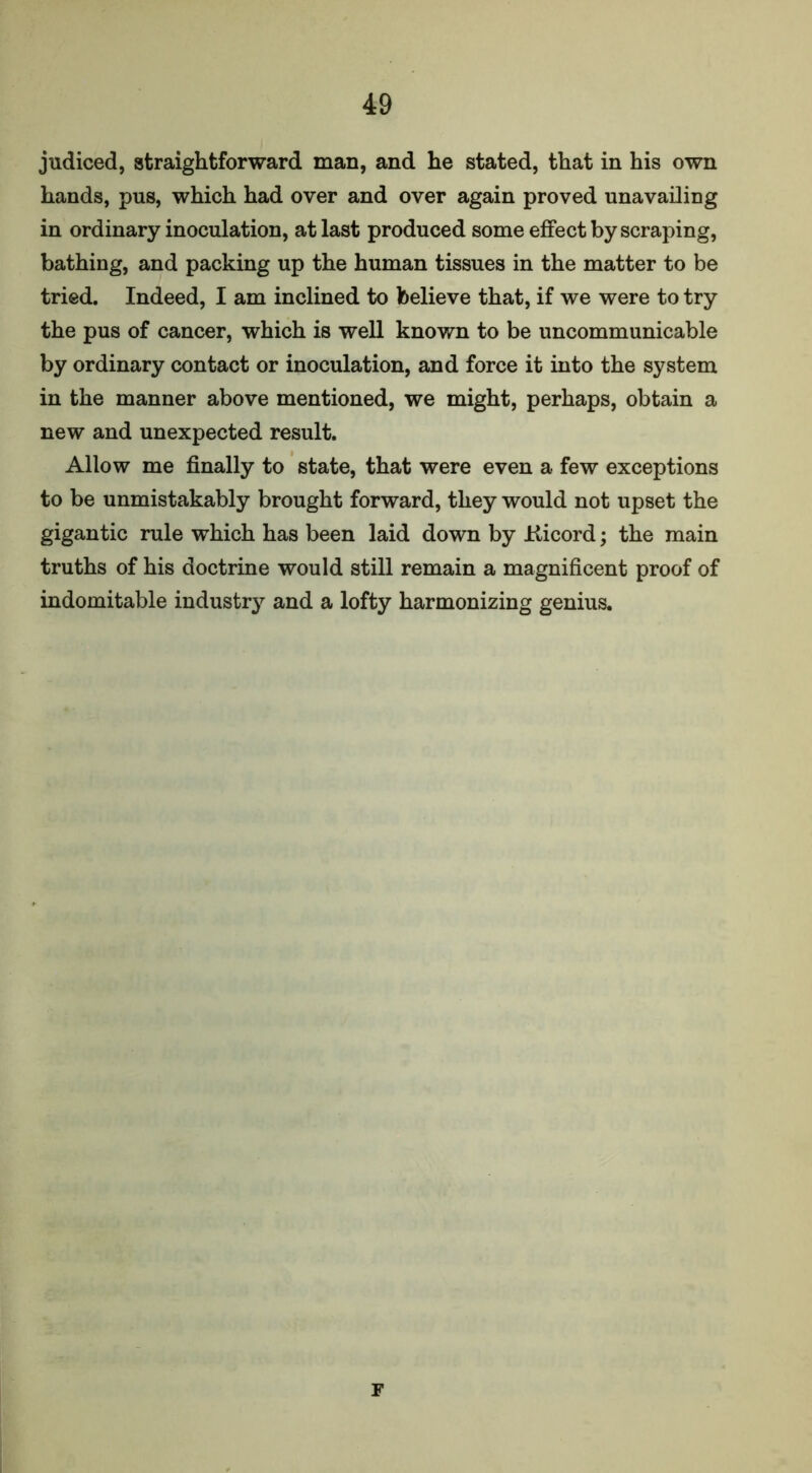 judiced, straightforward man, and he stated, that in his own hands, pus, which had over and over again proved unavailing in ordinary inoculation, at last produced some effect by scraping, bathing, and packing up the human tissues in the matter to be tried. Indeed, I am inclined to believe that, if we were to try the pus of cancer, which is well known to be uncommunicable by ordinary contact or inoculation, and force it into the system in the manner above mentioned, we might, perhaps, obtain a new and unexpected result. Allow me finally to state, that were even a few exceptions to be unmistakably brought forward, they would not upset the gigantic rule which has been laid down by Kicord; the main truths of his doctrine would still remain a magnificent proof of indomitable industry and a lofty harmonizing genius. F