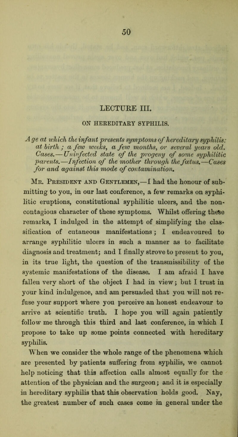 LECTURE III. ON HEREDITARY SYPHILIS. A ge at which the infant presents symptoms of hereditary syphilis: at birth ; a few weeks, a few months, or several years old. Cases.— Uninfected state of the progeny of some syphilitic parents.—Infection of the mother through the foetus.—Cases for and against this mode of contamination. Mr. President and Gentlemen,—I had the honour of sub- mitting to you, in our last conference, a few remarks on syphi- litic eruptions, constitutional syphilitic ulcers, and the non- contagious character of these symptoms. Whilst offering these remarks, I indulged in the attempt of simplifying the clas- sification of cutaneous manifestations; I endeavoured to arrange syphilitic ulcers in such a manner as to facilitate diagnosis and treatment; and I finally strove to present to you, in its true light, the question of the transmissibility of the systemic manifestations of the disease. I am afraid I have fallen very short of the object I had in view; but I trust in your kind indulgence, and am persuaded that you will not re- fuse your support where you perceive an honest endeavour to arrive at scientific truth. I hope you will again patiently follow me through this third and last conference, in which I propose to take up some points connected with hereditary S3rphilis. When we consider the whole range of the phenomena which are presented by patients suffering from syphilis, we cannot help noticing that this affection calls almost equally for the attention of the physician and the surgeon; and it is especially in hereditary syphilis that this observation holds good. Nay, the greatest number of such cases come in general under the