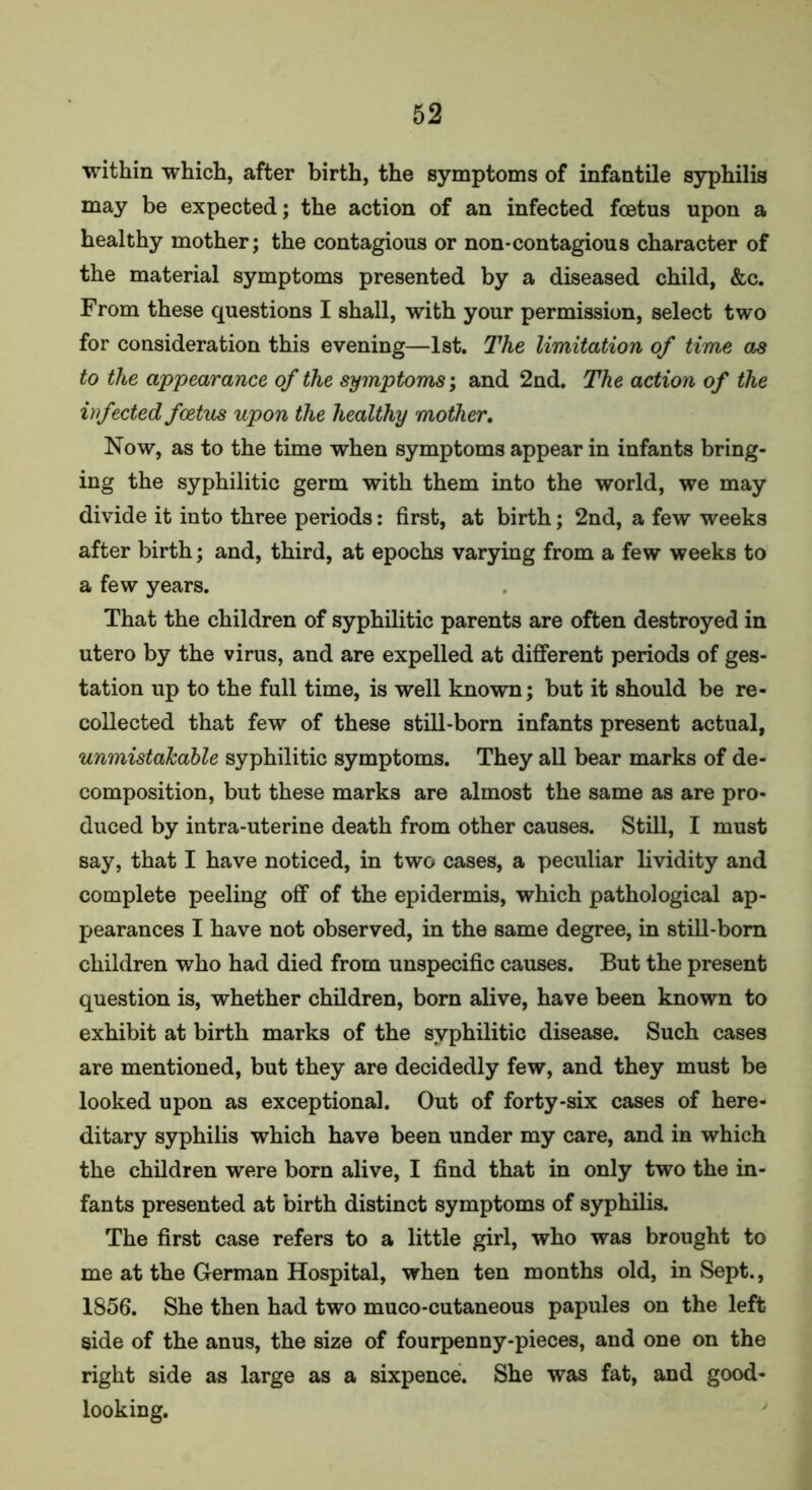 within which, after birth, the symptoms of infantile syphilis may be expected; the action of an infected foetus upon a healthy mother; the contagious or non-contagious character of the material symptoms presented by a diseased child, &c. From these questions I shall, with your permission, select two for consideration this evening—1st. The limitation of time as to the appearance of the symptoms; and 2nd. The action of the infected foetus upon the healthy mother. Now, as to the time when symptoms appear in infants bring- ing the syphilitic germ with them into the world, we may divide it into three periods: first, at birth; 2nd, a few weeks after birth; and, third, at epochs varying from a few weeks to a few years. That the children of syphilitic parents are often destroyed in utero by the virus, and are expelled at different periods of ges- tation up to the full time, is well known; but it should be re- collected that few of these still-born infants present actual, unmistakable syphilitic symptoms. They all bear marks of de- composition, but these marks are almost the same as are pro- duced by intra-uterine death from other causes. Still, I must say, that I have noticed, in two cases, a peculiar lividity and complete peeling off of the epidermis, which pathological ap- pearances I have not observed, in the same degree, in still-born children who had died from unspecific causes. But the present question is, whether children, born alive, have been known to exhibit at birth marks of the syphilitic disease. Such cases are mentioned, but they are decidedly few, and they must be looked upon as exceptional. Out of forty-six cases of here- ditary syphilis which have been under my care, and in which the children were born alive, I find that in only two the in- fants presented at birth distinct symptoms of syphilis. The first case refers to a little girl, who was brought to me at the German Hospital, when ten months old, in Sept., 1856. She then had two muco-cutaneous papules on the left side of the anus, the size of fourpenny-pieces, and one on the right side as large as a sixpence. She was fat, and good- looking.