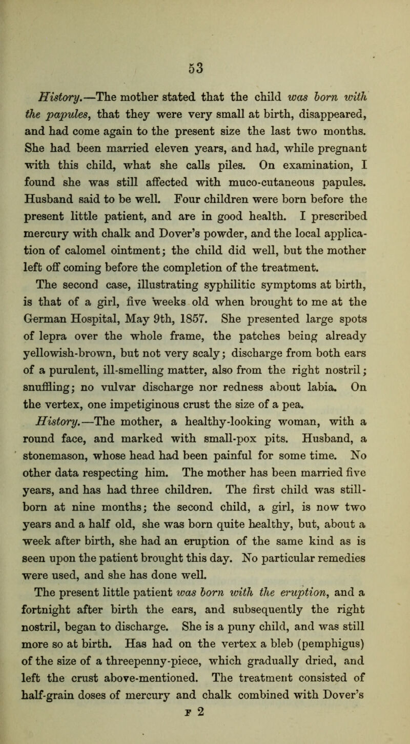 History.—The mother stated that the child was born with the papules, that they were very small at birth, disappeared, and had come again to the present size the last two months. She had been married eleven years, and had, while pregnant with this child, what she calls piles. On examination, I found she was still affected with muco-cutaneous papules. Husband said to be well. Four children were born before the present little patient, and are in good health. I prescribed mercury with chalk and Dover’s powder, and the local applica- tion of calomel ointment; the child did well, but the mother left off coming before the completion of the treatment. The second case, illustrating syphilitic symptoms at birth, is that of a girl, five weeks old when brought to me at the German Hospital, May 9th, 1857. She presented large spots of lepra over the whole frame, the patches being already yellowish-brown, but not very scaly; discharge from both ears of a purulent, ill-smelling matter, also from the right nostril; snuffling; no vulvar discharge nor redness about labia. On the vertex, one impetiginous crust the size of a pea. History.—The mother, a healthy-looking woman, with a round face, and marked with small-pox pits. Husband, a stonemason, whose head had been painful for some time. No other data respecting him. The mother has been married five years, and has had three children. The first child was still- born at nine months; the second child, a girl, is now two years and a half old, she was born quite healthy, but, about a week after birth, she had an eruption of the same kind as is seen upon the patient brought this day. No particular remedies were used, and she has done well. The present little patient was born with the eruption, and a fortnight after birth the ears, and subsequently the right nostril, began to discharge. She is a puny child, and was still more so at birth. Has had on the vertex a bleb (pemphigus) of the size of a threepenny-piece, which gradually dried, and left the crust above-mentioned. The treatment consisted of half-grain doses of mercury and chalk combined with Dover’s t 2