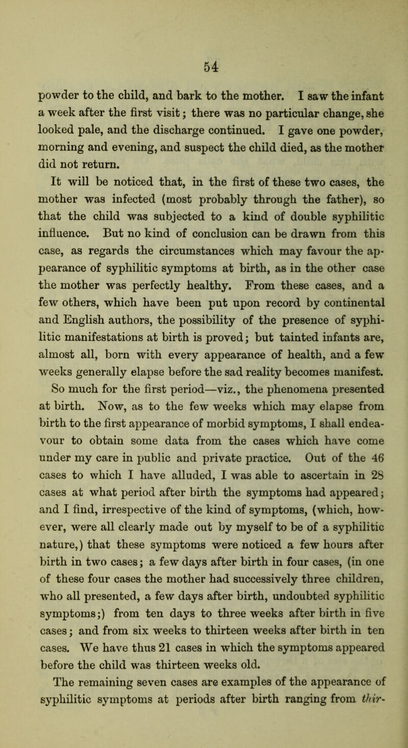 powder to the child, and bark to the mother. I saw the infant a week after the first visit; there was no particular change, she looked pale, and the discharge continued. I gave one powder, morning and evening, and suspect the child died, as the mother did not return. It will be noticed that, in the first of these two cases, the mother was infected (most probably through the father), so that the child was subjected to a kind of double syphilitic influence. But no kind of conclusion can be drawn from this case, as regards the circumstances which may favour the ap- pearance of syphilitic symptoms at birth, as in the other case the mother was perfectly healthy. From these cases, and a few others, which have been put upon record by continental and English authors, the possibility of the presence of syphi- litic manifestations at birth is proved; but tainted infants are, almost all, born with every appearance of health, and a fewT weeks generally elapse before the sad reality becomes manifest. So much for the first period—viz., the phenomena presented at birth. Now, as to the few weeks which may elapse from birth to the first appearance of morbid symptoms, I shall endea- vour to obtain some data from the cases which have come under my care in public and private practice. Out of the 46 cases to which I have alluded, I was able to ascertain in 2S cases at what period after birth the symptoms had appeared; and I find, irrespective of the kind of symptoms, (which, how- ever, were all clearly made out by myself to be of a syphilitic nature,) that these symptoms were noticed a few hours after birth in two cases; a few days after birth in four cases, (in one of these four cases the mother had successively three children, who all presented, a few days after birth, undoubted syphilitic symptoms;) from ten days to three weeks after birth in five cases; and from six weeks to thirteen weeks after birth in ten cases. We have thus 21 cases in which the symptoms appeared before the child was thirteen weeks old. The remaining seven cases are examples of the appearance of syphilitic symptoms at periods after birth ranging from thir-