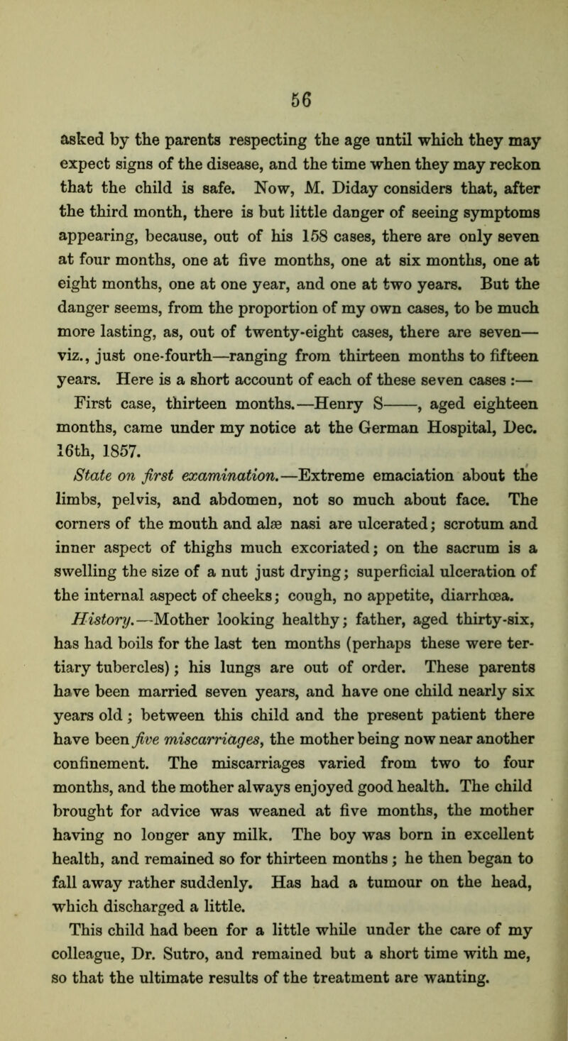 asked by the parents respecting the age until which they may expect signs of the disease, and the time when they may reckon that the child is safe. Now, M. Diday considers that, after the third month, there is but little danger of seeing symptoms appearing, because, out of his 158 cases, there are only seven at four months, one at five months, one at six months, one at eight months, one at one year, and one at two years. But the danger seems, from the proportion of my own cases, to be much more lasting, as, out of twenty-eight cases, there are seven— viz., just one-fourth—ranging from thirteen months to fifteen years. Here is a short account of each of these seven cases :— First case, thirteen months.—Henry S , aged eighteen months, came under my notice at the German Hospital, Dec. 16th, 1857. State on first examination.—Extreme emaciation about the limbs, pelvis, and abdomen, not so much about face. The corners of the mouth and alse nasi are ulcerated; scrotum and inner aspect of thighs much excoriated; on the sacrum is a swelling the size of a nut just drying; superficial ulceration of the internal aspect of cheeks; cough, no appetite, diarrhoea. History.—Mother looking healthy; father, aged thirty-six, has had boils for the last ten months (perhaps these were ter- tiary tubercles); his lungs are out of order. These parents have been married seven years, and have one child nearly six years old; between this child and the present patient there have been five miscarriages, the mother being now near another confinement. The miscarriages varied from two to four months, and the mother always enjoyed good health. The child brought for advice was weaned at five months, the mother having no longer any milk. The boy was born in excellent health, and remained so for thirteen months ; he then began to fall away rather suddenly. Has had a tumour on the head, which discharged a little. This child had been for a little while under the care of my colleague, Dr. Sutro, and remained but a short time with me, so that the ultimate results of the treatment are wanting.