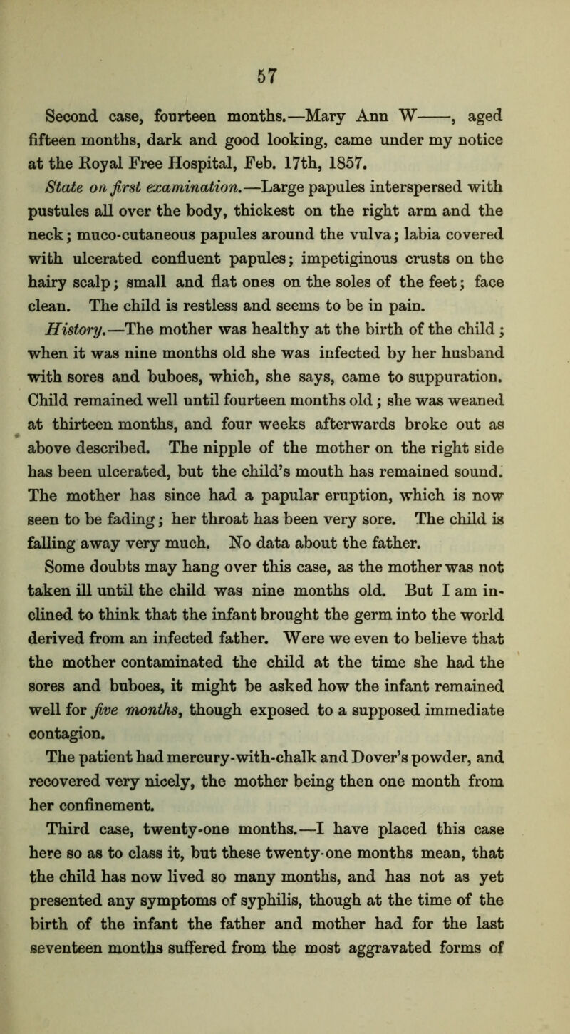 Second case, fourteen months.—Mary Ann W , aged fifteen months, dark and good looking, came under my notice at the Koyal Free Hospital, Feb. 17th, 1857. State on. first examination.—Large papules interspersed with pustules all over the body, thickest on the right arm and the neck; muco-cutaneous papules around the vulva; labia covered with ulcerated confluent papules; impetiginous crusts on the hairy scalp; small and flat ones on the soles of the feet; face clean. The child is restless and seems to be in pain. History.—The mother was healthy at the birth of the child ; when it was nine months old she was infected by her husband with sores and buboes, which, she says, came to suppuration. Child remained well until fourteen months old; she was weaned at thirteen months, and four weeks afterwards broke out as above described. The nipple of the mother on the right side has been ulcerated, but the child’s mouth has remained sound. The mother has since had a papular eruption, which is now seen to be fading; her throat has been very sore. The child is falling away very much. No data about the father. Some doubts may hang over this case, as the mother was not taken ill until the child was nine months old. But I am in- clined to think that the infant brought the germ into the world derived from an infected father. Were we even to believe that the mother contaminated the child at the time she had the sores and buboes, it might be asked how the infant remained well for five months, though exposed to a supposed immediate contagion. The patient had mercury-with*chalk and Dover’s powder, and recovered very nicely, the mother being then one month from her confinement. Third case, twenty-one months.—I have placed this case here so as to class it, but these twenty-one months mean, that the child has now lived so many months, and has not as yet presented any symptoms of syphilis, though at the time of the birth of the infant the father and mother had for the last seventeen months suffered from the most aggravated forms of