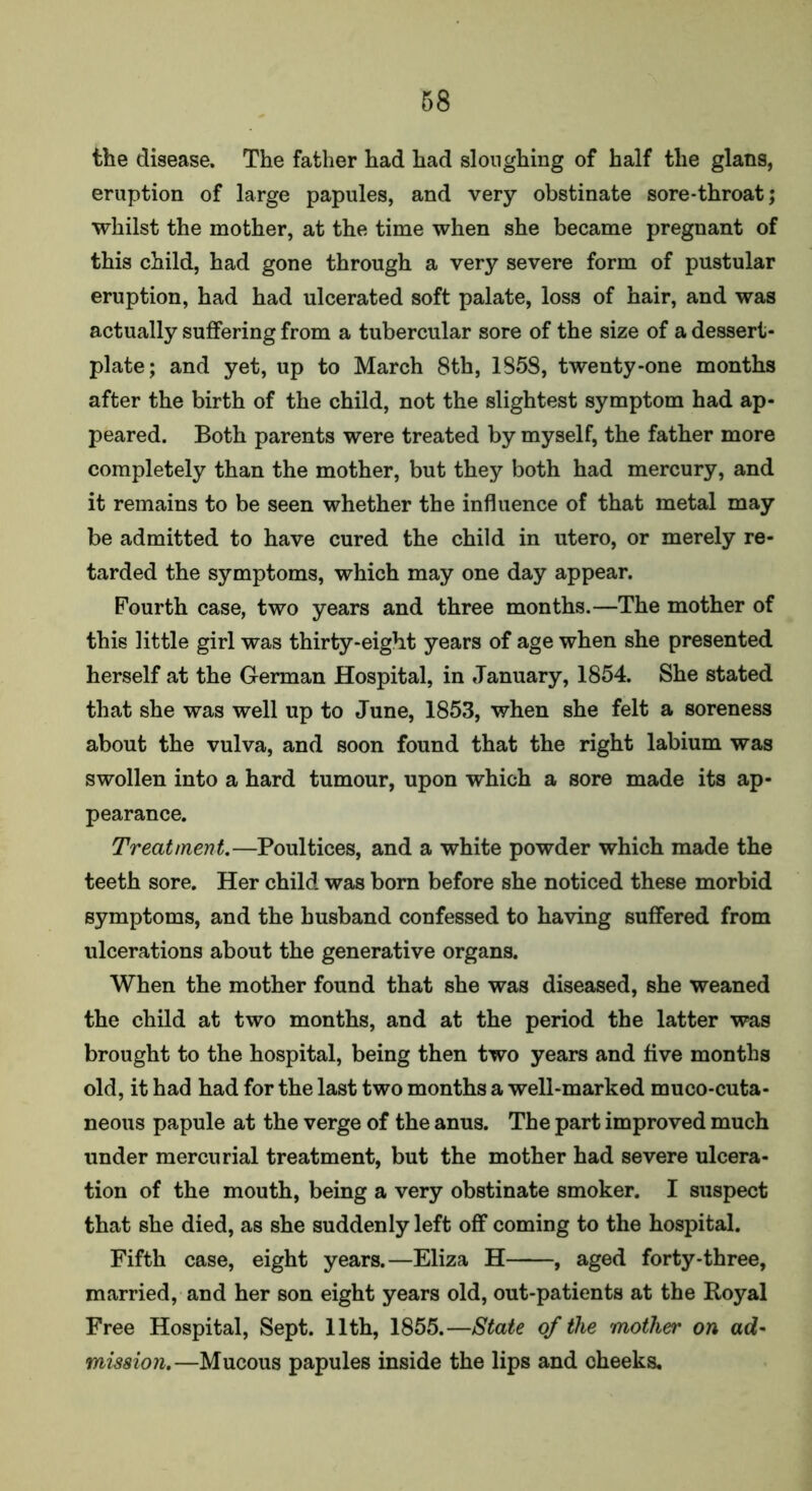 the disease. The father had had sloughing of half the glans, eruption of large papules, and very obstinate sore-throat; whilst the mother, at the time when she became pregnant of this child, had gone through a very severe form of pustular eruption, had had ulcerated soft palate, loss of hair, and was actually suffering from a tubercular sore of the size of a dessert- plate; and yet, up to March 8th, 1S5S, twenty-one months after the birth of the child, not the slightest symptom had ap- peared. Both parents were treated by myself, the father more completely than the mother, but they both had mercury, and it remains to be seen whether the influence of that metal may be admitted to have cured the child in utero, or merely re- tarded the symptoms, which may one day appear. Fourth case, two years and three months.—The mother of this little girl was thirty-eight years of age when she presented herself at the German Hospital, in January, 1854. She stated that she was well up to June, 1853, when she felt a soreness about the vulva, and soon found that the right labium was swollen into a hard tumour, upon which a sore made its ap- pearance. Treatment.—Poultices, and a white powder which made the teeth sore. Her child was born before she noticed these morbid symptoms, and the husband confessed to having suffered from ulcerations about the generative organs. When the mother found that she was diseased, she weaned the child at two months, and at the period the latter was brought to the hospital, being then two years and five months old, it had had for the last two months a well-marked muco-cuta- neous papule at the verge of the anus. The part improved much under mercurial treatment, but the mother had severe ulcera- tion of the mouth, being a very obstinate smoker. I suspect that she died, as she suddenly left off coming to the hospital. Fifth case, eight years.—Eliza H , aged forty-three, married, and her son eight years old, out-patients at the Royal Free Hospital, Sept. 11th, 1855.—State of the mother on ad- mission.—Mucous papules inside the lips and cheeks.