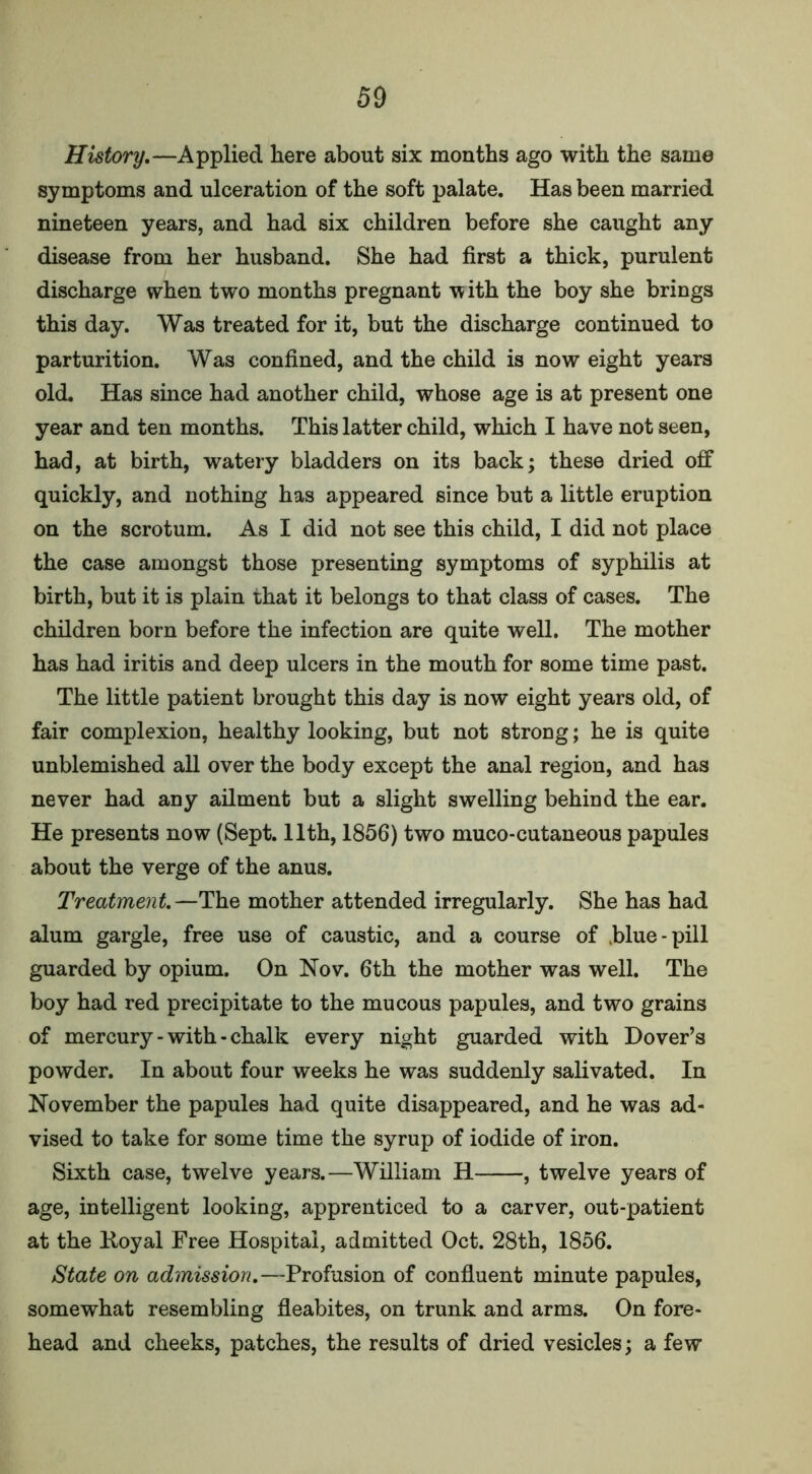 History.—Applied here about six months ago with the same symptoms and ulceration of the soft palate. Has been married nineteen years, and had six children before she caught any disease from her husband. She had first a thick, purulent discharge when two months pregnant with the boy she brings this day. Was treated for it, but the discharge continued to parturition. Was confined, and the child is now eight years old. Has since had another child, whose age is at present one year and ten months. This latter child, which I have not seen, had, at birth, watery bladders on its back; these dried off quickly, and nothing has appeared since but a little eruption on the scrotum. As I did not see this child, I did not place the case amongst those presenting symptoms of syphilis at birth, but it is plain that it belongs to that class of cases. The children born before the infection are quite well. The mother has had iritis and deep ulcers in the mouth for some time past. The little patient brought this day is now eight years old, of fair complexion, healthy looking, but not strong; he is quite unblemished all over the body except the anal region, and has never had any ailment but a slight swelling behind the ear. He presents now (Sept. 11th, 1856) two muco-cutaneous papules about the verge of the anus. Treatment.—The mother attended irregularly. She has had alum gargle, free use of caustic, and a course of blue-pill guarded by opium. On Nov. 6th the mother was well. The boy had red precipitate to the mucous papules, and two grains of mercury - with - chalk every night guarded with Dover’s powder. In about four weeks he was suddenly salivated. In November the papules had quite disappeared, and he was ad- vised to take for some time the syrup of iodide of iron. Sixth case, twelve years.—William H , twelve years of age, intelligent looking, apprenticed to a carver, out-patient at the Koyal Free Hospital, admitted Oct. 28th, 1856. iState on admission.—Profusion of confluent minute papules, somewhat resembling fleabites, on trunk and arms. On fore- head and cheeks, patches, the results of dried vesicles; a few