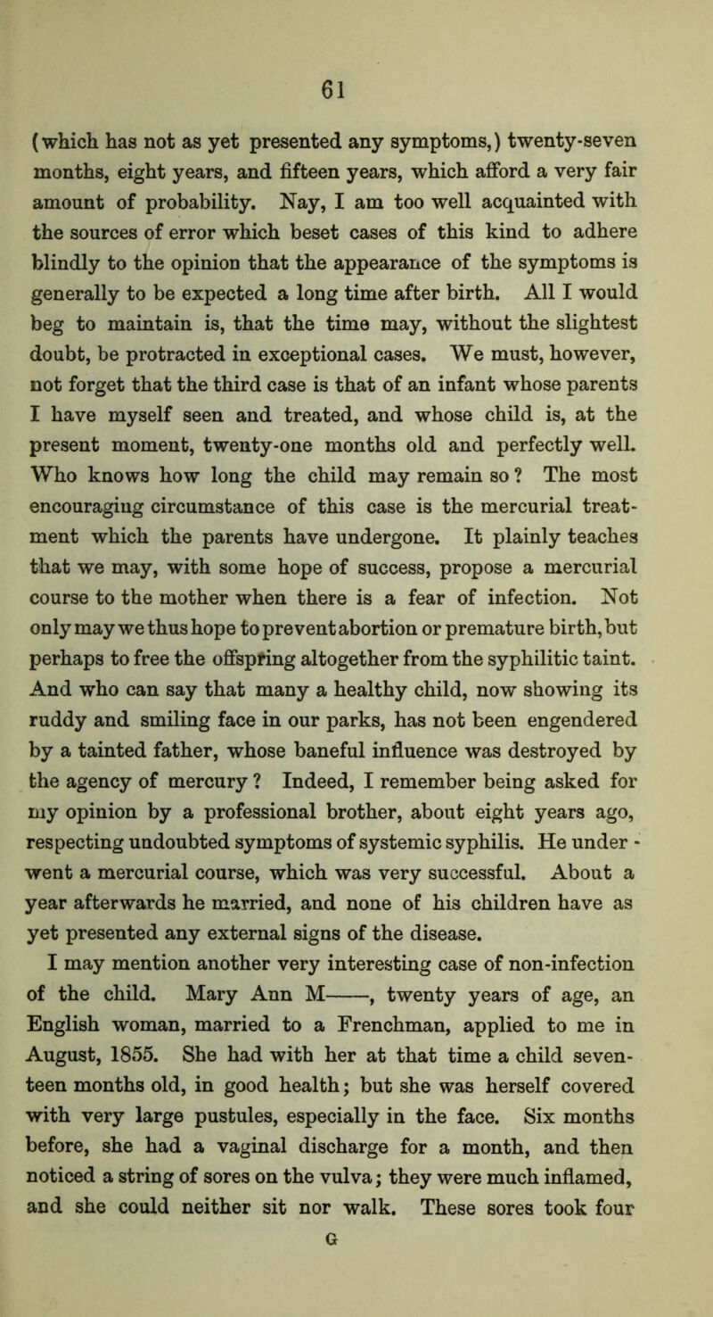 (which has not as yet presented any symptoms,) twenty-seven months, eight years, and fifteen years, which afford a very fair amount of probability. Nay, I am too well acquainted with the sources of error which beset cases of this kind to adhere blindly to the opinion that the appearance of the symptoms is generally to be expected a long time after birth. All I would beg to maintain is, that the time may, without the slightest doubt, be protracted in exceptional cases. We must, however, not forget that the third case is that of an infant whose parents I have myself seen and treated, and whose child is, at the present moment, twenty-one months old and perfectly well. Who knows how long the child may remain so ? The most encouraging circumstance of this case is the mercurial treat- ment which the parents have undergone. It plainly teaches that we may, with some hope of success, propose a mercurial course to the mother when there is a fear of infection. Not only may we thus hope to prevent abortion or premature birth, but perhaps to free the offspring altogether from the syphilitic taint. And who can say that many a healthy child, now showing its ruddy and smiling face in our parks, has not been engendered by a tainted father, whose baneful influence was destroyed by the agency of mercury ? Indeed, I remember being asked for my opinion by a professional brother, about eight years ago, respecting undoubted symptoms of systemic syphilis. He under - went a mercurial course, which was very successful. About a year afterwards he married, and none of his children have as yet presented any external signs of the disease. I may mention another very interesting case of non-infection of the child. Mary Ann M , twenty years of age, an English woman, married to a Frenchman, applied to me in August, 1855. She had with her at that time a child seven- teen months old, in good health; but she was herself covered with very large pustules, especially in the face. Six months before, she had a vaginal discharge for a month, and then noticed a string of sores on the vulva; they were much inflamed, and she could neither sit nor walk. These sores took four G