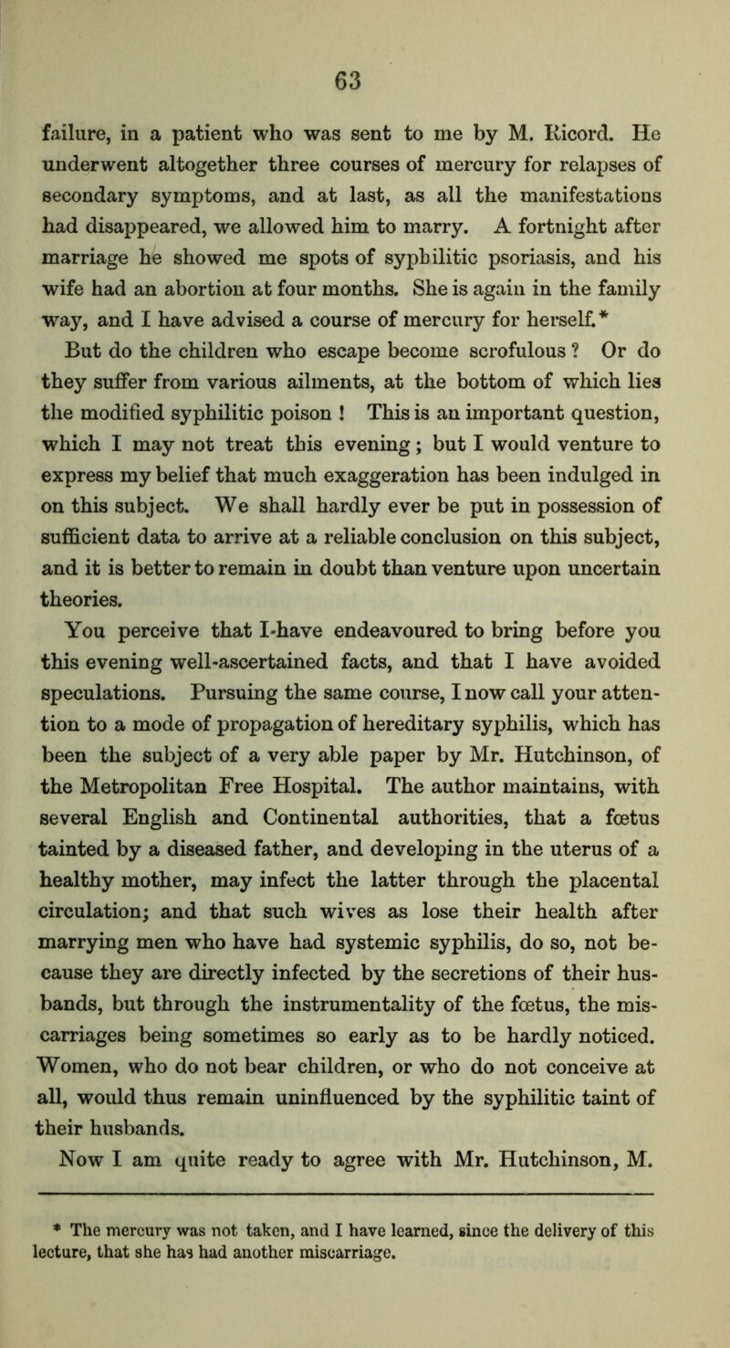 failure, in a patient who was sent to me by M. Ricord. He underwent altogether three courses of mercury for relapses of secondary symptoms, and at last, as ail the manifestations had disappeared, we allowed him to marry. A fortnight after marriage he showed me spots of syphilitic psoriasis, and his wife had an abortion at four months. She is again in the family way, and I have advised a course of mercury for herself.* But do the children who escape become scrofulous ? Or do they suffer from various ailments, at the bottom of which lies the modified syphilitic poison ! This is an important question, w7hich I may not treat this evening; but I would venture to express my belief that much exaggeration has been indulged in on this subject. We shall hardly ever be put in possession of sufficient data to arrive at a reliable conclusion on this subject, and it is better to remain in doubt than venture upon uncertain theories. You perceive that I*have endeavoured to bring before you this evening well-ascertained facts, and that I have avoided speculations. Pursuing the same course, I now call your atten- tion to a mode of propagation of hereditary syphilis, which has been the subject of a very able paper by Mr. Hutchinson, of the Metropolitan Free Hospital. The author maintains, with several English and Continental authorities, that a foetus tainted by a diseased father, and developing in the uterus of a healthy mother, may infect the latter through the placental circulation; and that such wives as lose their health after marrying men who have had systemic syphilis, do so, not be- cause they are directly infected by the secretions of their hus- bands, but through the instrumentality of the foetus, the mis- carriages being sometimes so early as to be hardly noticed. Women, who do not bear children, or who do not conceive at all, would thus remain uninfluenced by the syphilitic taint of their husbands. Now I am quite ready to agree with Mr. Hutchinson, M. * The mercury was not taken, and I have learned, since the delivery of this lecture, that she has had another miscarriage.