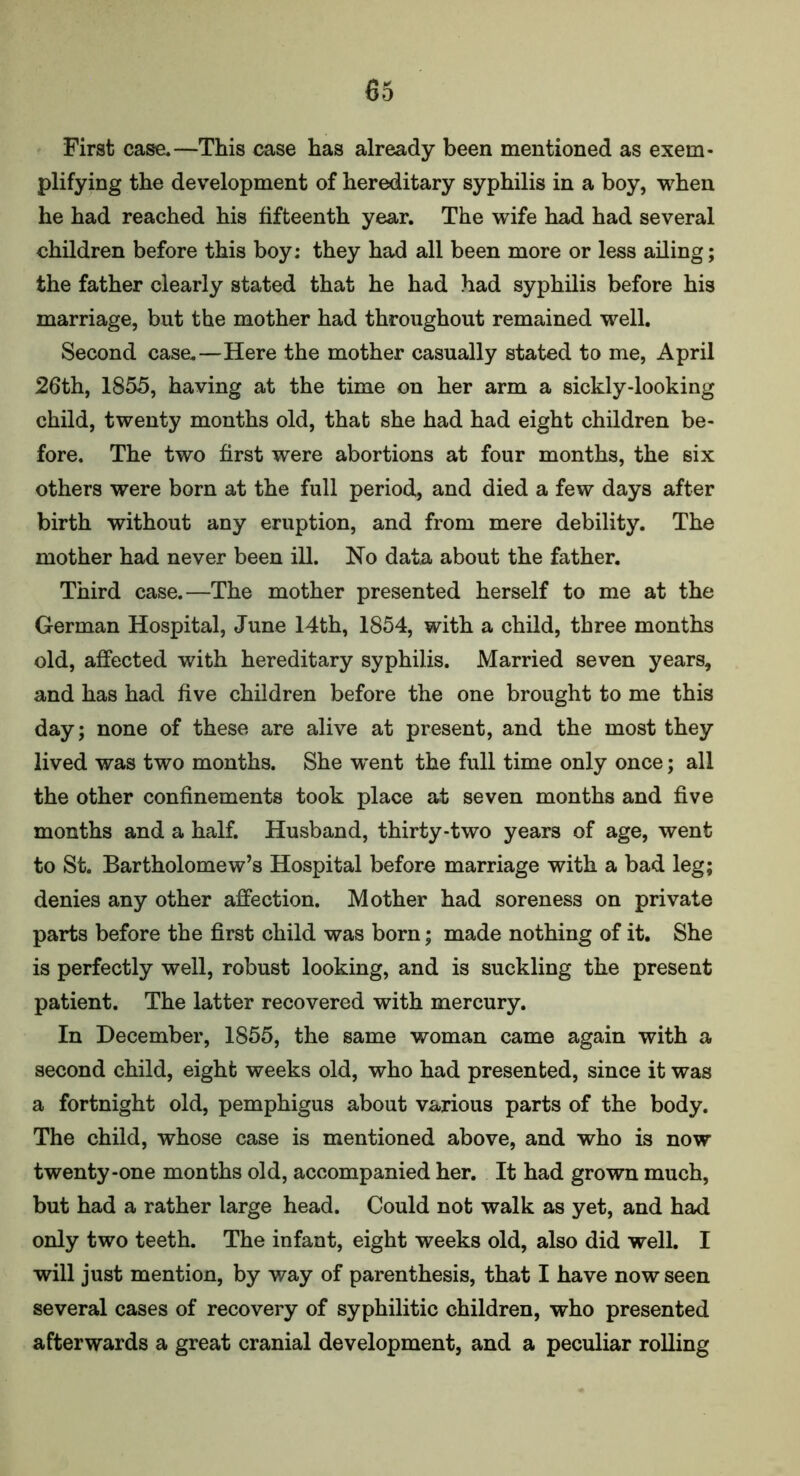 First case.—This case has already been mentioned as exem- plifying the development of hereditary syphilis in a boy, when he had reached his fifteenth year. The wife had had several children before this boy: they had all been more or less ailing; the father clearly stated that he had had syphilis before his marriage, but the mother had throughout remained well. Second case.—Here the mother casually stated to me, April 26th, 1855, having at the time on her arm a sickly-looking child, twenty months old, that she had had eight children be- fore. The two first were abortions at four months, the six others were born at the full period, and died a few days after birth without any eruption, and from mere debility. The mother had never been ill. No data about the father. Third case.—The mother presented herself to me at the German Hospital, June 14th, 1854, with a child, three months old, affected with hereditary syphilis. Married seven years, and has had five children before the one brought to me this day; none of these are alive at present, and the most they lived was two months. She w^ent the full time only once; all the other confinements took place at seven months and five months and a half. Husband, thirty-two years of age, went to St. Bartholomew’s Hospital before marriage with a bad leg; denies any other affection. Mother had soreness on private parts before the first child was born; made nothing of it. She is perfectly well, robust looking, and is suckling the present patient. The latter recovered with mercury. In December, 1855, the same woman came again with a second child, eight weeks old, who had presented, since it was a fortnight old, pemphigus about various parts of the body. The child, whose case is mentioned above, and who is now twenty-one months old, accompanied her. It had grown much, but had a rather large head. Could not walk as yet, and had only two teeth. The infant, eight weeks old, also did well. I will just mention, by way of parenthesis, that I have now seen several cases of recovery of syphilitic children, who presented afterwards a great cranial development, and a peculiar rolling