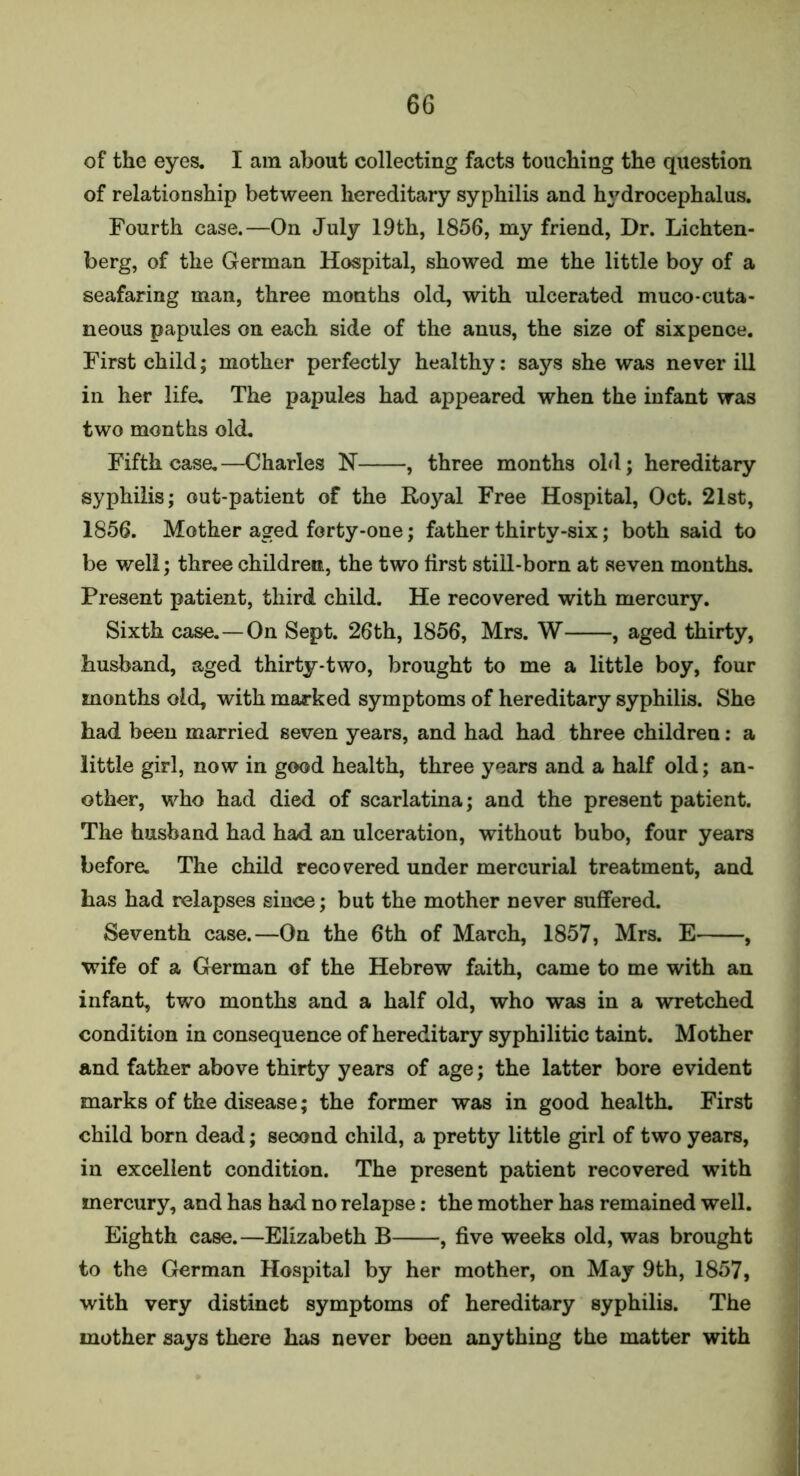 of the eyes. I am about collecting facts touching the question of relationship between hereditary syphilis and hydrocephalus. Fourth case.—On July 19th, 1856, my friend, Dr. Lichten- berg, of the German Hospital, showed me the little boy of a seafaring man, three months old, with ulcerated muco-cuta- neous papules on each side of the anus, the size of sixpence. First child; mother perfectly healthy: says she was never ill in her life. The papules had appeared when the infant was two months old. Fifth case.—Charles N , three months old; hereditary syphilis; out-patient of the Royal Free Hospital, Oct. 21st, 1856. Mother aged forty-one; father thirty-six; both said to be well; three children, the two first still-born at seven months. Present patient, third child. He recovered with mercury. Sixth case.—On Sept. 26th, 1856, Mrs. W , aged thirty, husband, aged thirty-two, brought to me a little boy, four months old, with marked symptoms of hereditary syphilis. She had been married seven years, and had had three children: a little girl, now in good health, three years and a half old; an- other, who had died of scarlatina; and the present patient. The husband had had an ulceration, without bubo, four years before. The child recovered under mercurial treatment, and has had relapses since; but the mother never suffered. Seventh case.—On the 6th of March, 1857, Mrs. E , wife of a German of the Hebrew faith, came to me with an infant, two months and a half old, who was in a wretched condition in consequence of hereditary syphilitic taint. Mother and father above thirty years of age; the latter bore evident marks of the disease; the former was in good health. First child born dead; second child, a pretty little girl of two years, in excellent condition. The present patient recovered with mercury, and has had no relapse: the mother has remained well. Eighth case.—Elizabeth B , five weeks old, was brought to the German Hospital by her mother, on May 9th, 1857, with very distinefc symptoms of hereditary syphilis. The mother says there has never been anything the matter with