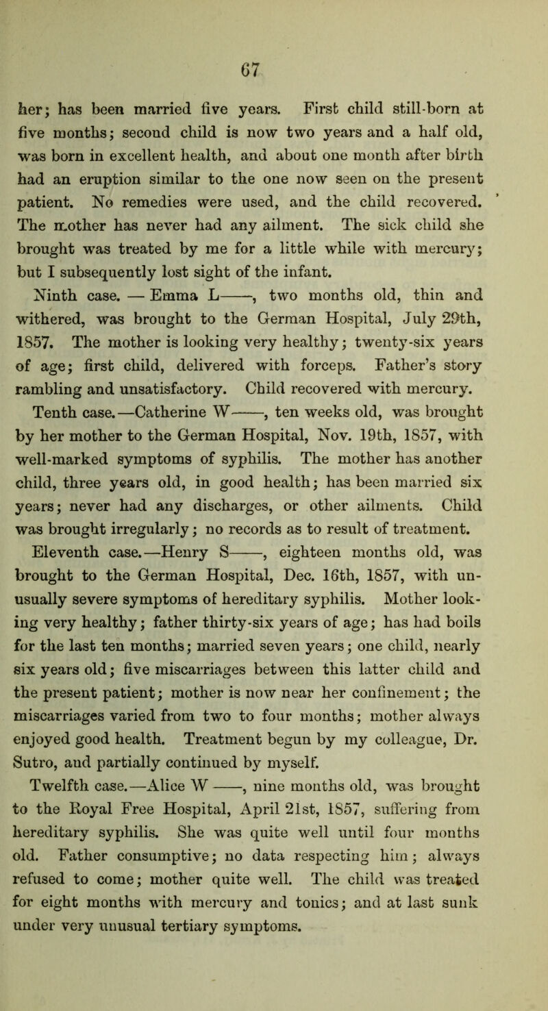 her; has been married five years. First child still-born at five months; second child is now two years and a half old, was born in excellent health, and about one month after birth had an eruption similar to the one now seen on the present patient. No remedies were used, and the child recovered. The mother has never had any ailment. The sick child she brought was treated by me for a little while with mercury; but I subsequently lost sight of the infant. Ninth case. — Emma L , two months old, thin and withered, was brought to the German Hospital, July 29th, 1857. The mother is looking very healthy; twenty-six years of age; first child, delivered with forceps. Father’s story rambling and unsatisfactory. Child recovered with mercury. Tenth case.—Catherine W——, ten weeks old, was brought by her mother to the German Hospital, Nov. 19th, 1857, with well-marked symptoms of syphilis. The mother has another child, three years old, in good health; has been married six years; never had any discharges, or other ailments. Child was brought irregularly; no records as to result of treatment. Eleventh case.—Henry S , eighteen months old, was brought to the German Hospital, Dec. 16th, 1857, with un- usually severe symptoms of hereditary syphilis. Mother look- ing very healthy; father thirty-six years of age; has had boils for the last ten months; married seven years; one child, nearly six years old; five miscarriages between this latter child and the present patient; mother is now near her confinement; the miscarriages varied from two to four months; mother always enjoyed good health. Treatment begun by my colleague, Dr. Sutro, and partially continued by myself. Twelfth case.—Alice W , nine months old, was brought to the Royal Free Hospital, April 21st, 1S57, suffering from hereditary syphilis. She was quite well until four months old. Father consumptive; no data respecting him; always refused to come; mother quite well. The child was treated for eight months with mercury and tonics; and at last sunk under very unusual tertiary symptoms.