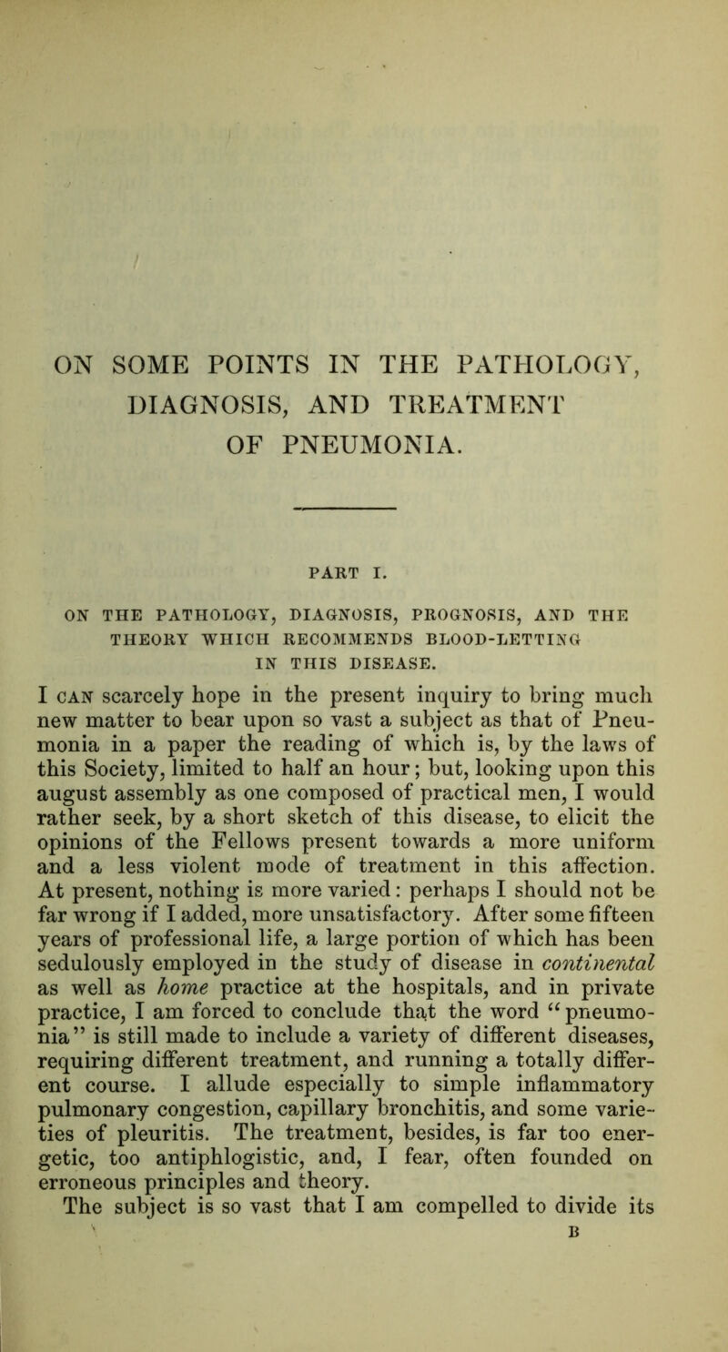 ON SOME POINTS IN THE PATHOLOGY, DIAGNOSIS, AND TREATMENT OF PNEUMONIA. PART I. ON THE PATHOLOGY, DIAGNOSIS, PROGNOSIS, AND THE THEORY WHICH RECOMMENDS BLOOD-LETTING IN THIS DISEASE. I CAN scarcely hope in the present inquiry to bring much new matter to bear upon so vast a subject as that of Pneu- monia in a paper the reading of which is, by the laws of this Society, limited to half an hour; but, looking upon this august assembly as one composed of practical men, I would rather seek, by a short sketch of this disease, to elicit the opinions of the Fellows present towards a more uniform and a less violent mode of treatment in this atfection. At present, nothing is more varied: perhaps I should not be far wrong if I added, more unsatisfactory. After some fifteen years of professional life, a large portion of which has been sedulously employed in the study of disease in continental as well as home practice at the hospitals, and in private practice, I am forced to conclude that the word pneumo- nia” is still made to include a variety of different diseases, requiring different treatment, and running a totally differ- ent course. I allude especially to simple inflammatory pulmonary congestion, capillary bronchitis, and some varie- ties of pleuritis. The treatment, besides, is far too ener- getic, too antiphlogistic, and, I fear, often founded on erroneous principles and theory.