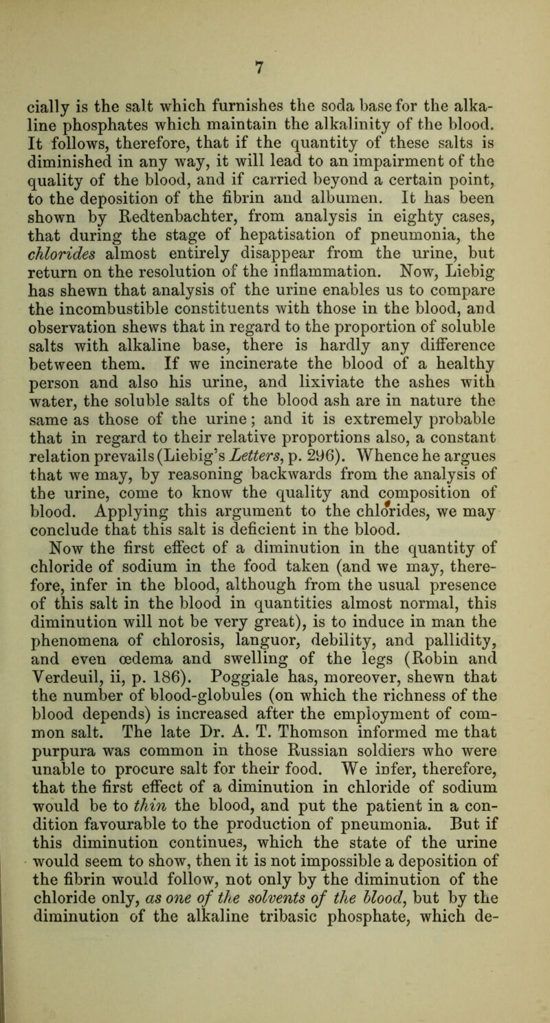 cially is the salt which furnishes the soda base for the alka- line phosphates which maintain the alkalinity of the blood. It follows, therefore, that if the quantity of these salts is diminished in any way, it will lead to an impairment of the quality of the blood, and if carried beyond a certain point, to the deposition of the fibrin and albumen. It has been shown by Redtenbachter, from analysis in eighty cases, that during the stage of hepatisation of pneumonia, the chlorides almost entirely disappear from the urine, but return on the resolution of the inflammation. Now, Liebig has shewn that analysis of the urine enables us to compare the incombustible constituents with those in the blood, and observation shews that in regard to the proportion of soluble salts with alkaline base, there is hardly any difference between them. If we incinerate the blood of a healthy person and also his urine, and lixiviate the ashes with water, the soluble salts of the blood ash are in nature the same as those of the urine; and it is extremely probable that in regard to their relative proportions also, a constant relation prevails (Liebig’s Letters^ p. 296). Whence he argues that we may, by reasoning backwards from the analysis of the urine, come to know the quality and composition of blood. Applying this argument to the chlorides, we may conclude that this salt is deficient in the blood. Now the first effect of a diminution in the quantity of chloride of sodium in the food taken (and we may, there- fore, infer in the blood, although from the usual presence of this salt in the blood in quantities almost normal, this diminution will not be very great), is to induce in man the phenomena of chlorosis, languor, debility, and pallidity, and even oedema and swelling of the legs (Robin and Verdeuil, ii, p. 186). Poggiale has, moreover, shewn that the number of blood-globules (on which the richness of the blood depends) is increased after the employment of com- mon salt. The late Dr. A. T. Thomson informed me that purpura was common in those Russian soldiers who were unable to procure salt for their food. We infer, therefore, that the first effect of a diminution in chloride of sodium would be to thin the blood, and put the patient in a con- dition favourable to the production of pneumonia. But if this diminution continues, which the state of the urine would seem to show, then it is not impossible a deposition of the fibrin would follow, not only by the diminution of the chloride only, as one of the solvents of the bloody but by the diminution of the alkaline tribasic phosphate, which de-