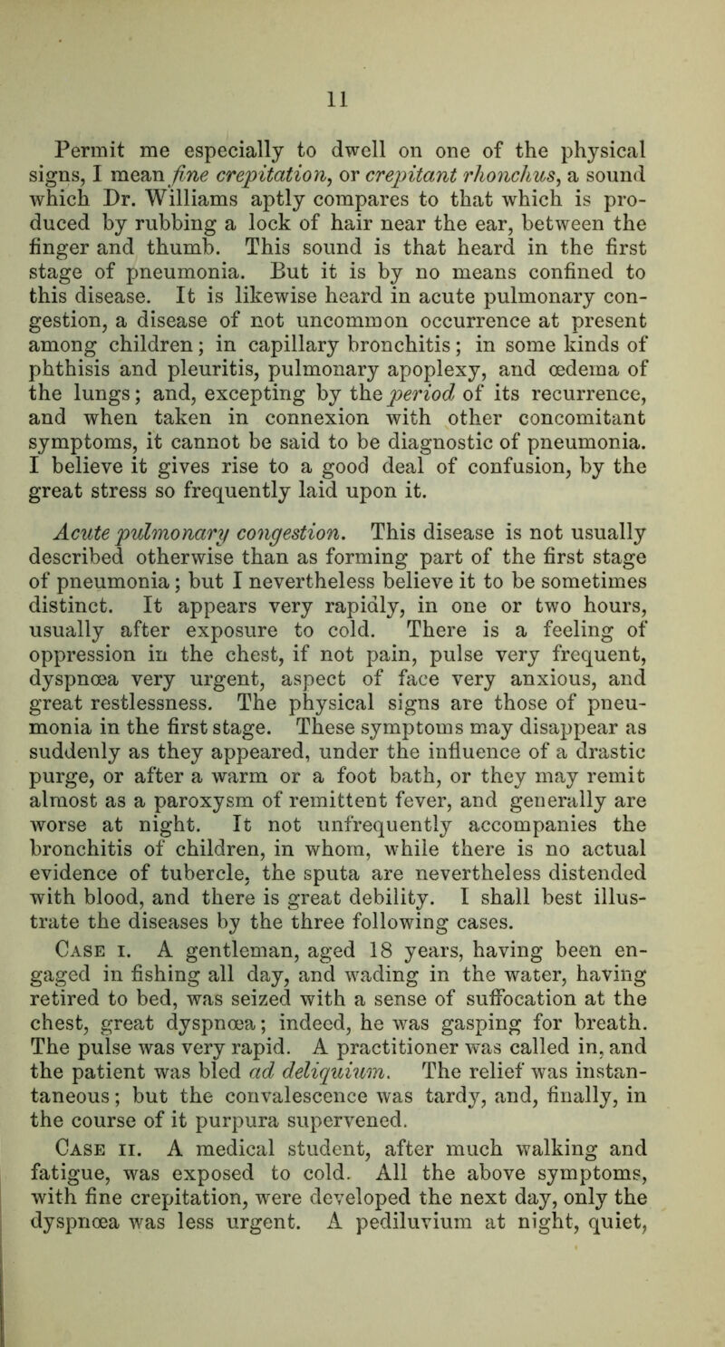 Permit me especially to dwell on one of the physical signs, I mQ2i,n fine crepitation, or crepitant rhonchus, a sound which Dr. Williams aptly compares to that which is pro- duced by rubbing a lock of hair near the ear, between the finger and thumb. This sound is that heard in the first stage of pneumonia. But it is by no means confined to this disease. It is likewise heard in acute pulmonary con- gestion, a disease of not uncommon occurrence at present among children; in capillary bronchitis; in some kinds of phthisis and pleuritis, pulmonary apoplexy, and oedema of the lungs; and, excepting by the period of its recurrence, and when taken in connexion with other concomitant symptoms, it cannot be said to be diagnostic of pneumonia. I believe it gives rise to a good deal of confusion, by the great stress so frequently laid upon it. Acute pulmonary congestion. This disease is not usually described otherwise than as forming part of the first stage of pneumonia; but I nevertheless believe it to be sometimes distinct. It appears very rapidly, in one or two hours, usually after exposure to cold. There is a feeling of oppression in the chest, if not pain, pulse very frequent, dyspnoea very urgent, aspect of face very anxious, and great restlessness. The physical signs are those of pneu- monia in the first stage. These symptoms may disappear as suddenly as they appeared, under the influence of a drastic purge, or after a warm or a foot bath, or they may remit almost as a paroxysm of remittent fever, and generally are worse at night. It not unfrequently accompanies the bronchitis of children, in whom, while there is no actual evidence of tubercle, the sputa are nevertheless distended with blood, and there is great debility. I shall best illus- trate the diseases by the three following cases. Case i. A gentleman, aged 18 years, having been en- gaged in fishing all day, and wading in the water, having retired to bed, was seized with a sense of suflbcation at the chest, great dyspnoea; indeed, he was gasping for breath. The pulse was very rapid. A practitioner was called in, and the patient was bled ad deliquium. The relief was instan- taneous ; but the convalescence was tardy, and, finally, in the course of it purpura supervened. Case ii. A medical student, after much walking and fatigue, was exposed to cold. All the above symptoms, with fine crepitation, were developed the next day, only the dyspnoea was less urgent. A pediluvium at night, quiet,