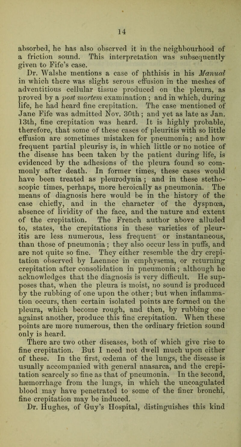 absorbed, he has also observed it in the neighbourhood of a friction sound. This interpretation was subsequently given to Fife’s case. Dr. Walshe mentions a case of phthisis in his Manual in which there was slight serous effusion in the meshes of adventitious cellular tissue produced on the pleura, as proved by a 'post mortem examination ; and in which, during life, he had heard fine crepitation. The case mentioned of Jane Fife was admitted Nov. 30th; and yet as late as Jan. 13th, fine crepitation was heard. It is highly probable, therefore, that some of these cases of pleuritis with so little effusion are sometimes mistaken for pneumonia; and how frequent partial pleurisy is, in which little or no notice of the disease has been taken by the patient during life, is evidenced by the adhesions of the pleura found so com- monly after death. In former times, these cases would have been treated as pleurodynia ; and in these stetho- scopic times, perhaps, more heroically as pneumonia. The means of diagnosis here would be in the history of the case chiefly, and in the character of the dyspnoea, absence of lividity of the face, and the nature and extent of the crepitation. The French author above alluded to, states, the crepitations in these varieties of pleur- itis are less numerous, less frequent or instantaneous, than those of pneumonia; they also occur less in puffs, and are not quite so fine. They either resemble the dry crepi- tation observed by Laennec in emphysema, or returning crepitation after consolidation in pneumonia; although he acknowledges that the diagnosis is very difficult. He sup- poses that, when the pleura is moist, no sound is produced by the rubbing of one upon the other; but when inflamma- tion occurs, then certain isolated points are formed on the pleura, which become rough, and then, by rubbing one against another, produce this fine crepitation. When these points are more numerous, then the ordinary friction sound only is heard. There are two other diseases, both of which give rise to fine crepitation. But I need not dwell much upon either of these. In the first, oedema of the lungs, the disease is usually accompanied with general anasarca, and the crepi- tation scarcely so fine as that of pneumonia. In the Second, haemorrhage from the lungs, in which the uncoagulated blood may have penetrated to some of the finer bronchi, fine crepitation may be induced. Dr. Hughes, of Guy’s Hospital, distinguishes this kind