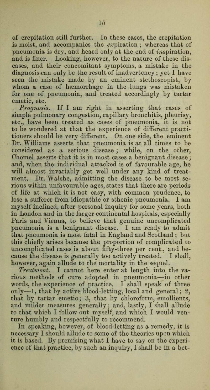 lo of crepitation still further. In these cases, the crepitation is moist, and accompanies the eji^piration ; whereas that of pneumonia is dry, and heard only at the end of mspiration, and is finer. Looking, however, to the nature of these dis- eases, and their concomitant symptoms, a mistake in the diagnosis can only be the result of inadvertency; yet 1 have seen the mistake made by an eminent stethoscopist, by whom a case of hsBmorrhage in the lungs was mistaken for one of pneumonia, and treated accordingly by tartar emetic, etc. Prognosis. If I am right in asserting that cases of simple pulmonary congestion, capillary bronchitis, pleurisy, etc., have been treated as cases of pneumonia, it is not to be wondered at that the experience of different practi- tioners should be very different. On one side, the eminent Dr. Williams asserts that pneumonia is at all times to be considered as a serious disease ; while, on the other, Chomel asserts that it is in most cases a benignant disease; and, when the individual attacked is of favourable age, he will almost invariably get well under any kind of treat- ment. Dr. Walshe, admitting the disease to be most se- rious within unfavourable ages, states that there are periods of life at which it is not easy, with common prudence, to lose a sufferer from idiopathic or sthenic pneumonia. I am myself inclined, after personal inquiry for some years, both in London and in the larger continental hospitals, especially Paris and Vienna, to believe that genuine uncomplicated pneumonia is a benignant disease. I am ready to admit that pneumonia is most fatal in England and Scotland ; but this chiefly arises because the proportion of complicated to uncomplicated cases is about fifty-three per cent., and be- cause the disease is generally too actively treated. I shall, however, again allude to the mortality in the sequel. Treatment. I cannot here enter at length into the va- rious methods of cure adopted in pneumonia—in other words, the experience of practice. I shall speak of three only—1, that by active blood-letting, local and general; 2, that by tartar emetic; 3, that by chloroform, emollients, and milder measures generally; and, lastly, I shall allude to that which I follow out myself, and which I would ven- ture humbly and respectfully to recommend. In speaking, however, of blood-letting as a remedy, it is necessary I should allude to some of the theories upon which it is based. By premising what I have to say on the experi- ence of that practice, by such an inquiry, I shall be in a bet-