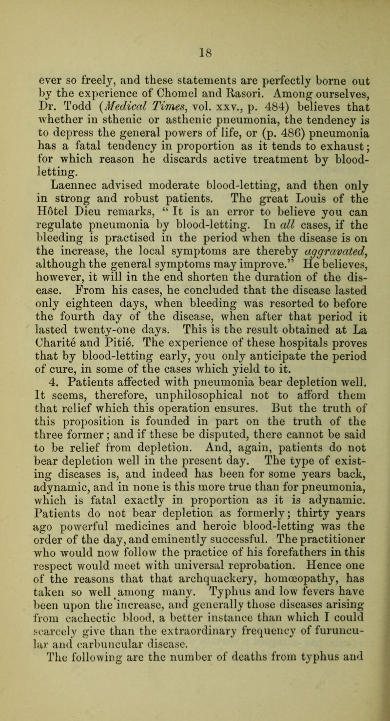 ever so freely, and these statements are perfectly borne out by the experience of Chomel and Rasori. Among ourselves, Dr. Todd {Medical Times^ vol. xxv., p. 484) believes that whether in sthenic or asthenic pneumonia, the tendency is to depress the general powers of life, or (p. 486) pneumonia has a fatal tendency in proportion as it tends to exhaust; for which reason he discards active treatment by blood- letting. Laennec advised moderate blood-letting, and then only in strong and robust patients. The great Louis of the Hotel Dieu remarks, “ It is an error to believe you can regulate pneumonia by blood-letting. In all cases, if the bleeding is practised in the period when the disease is on the increase, the local symptoms are thereby aggravated^ although the general symptoms may improve.” He believes, however, it will in the end shorten the duration of the dis- ease. From his cases, he concluded that the disease lasted only eighteen days, when bleeding was resorted to before the fourth day of the disease, when after that period it lasted twenty-one days. This is the result obtained at La Charite and Pitie. The experience of these hospitals proves that by blood-letting early, you only anticipate the period of cure, in some of the cases which yield to it. 4. Patients affected with pneumonia bear depletion well. It seems, therefore, unphilosophical not to afford them that relief which this operation ensures. But the truth of this proposition is founded in part on the truth of the three former; and if these be disputed, there cannot be said to be relief from depletion. And, again, patients do not bear depletion well in the present day. The type of exist- ing diseases is, and indeed has been for some years back, adynamic, and in none is this more true than for pneumonia, which is fatal exactly in proportion as it is adynamic. Patients do not bear depletion as formerly; thirty years ago powerful medicines and heroic blood-letting was the order of the day, and eminently successful. The practitioner who would now follow the practice of his forefathers in this respect would meet with universal reprobation. Hence one of the reasons that that archquackery, homoeopathy, has taken so well among many. Typhus and low fevers have been upon the increase, and generally those diseases arising from cachectic blood, a better instance than which I could scarcely give than the extraordinary frequency of furuncu- lar and carbuncular disease. The following arc the number of deaths from typhus and