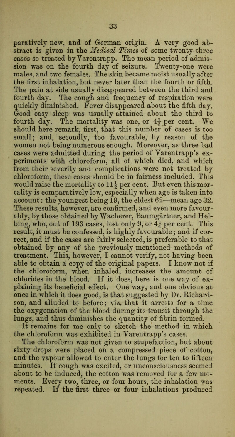 paratively new, and of German origin. A very good ab- stract is given in the Medical Times of some twenty-three cases so treated byYarentrapp. The mean period of admis- sion was on the fourth day of seizure. Twenty-one were males, and two females. The skin became moist usually after the first inhalation, but never later than the fourth or fifth. The pain at side usually disappeared between the third and fourth day. The cough and frequency of respiration were quickly diminished. Fever disappeared about the fifth day. Good easy sleep was usually attained about the third to fourth day. The mortality was one, or per cent. We should here remark, first, that this number of cases is too small; and, secondly, too favourable, by reason of the women not being numerous enough. Moreover, as three bad cases were admitted during the period of Varentrapp’s ex- periments with chloroform, all of which died, and which from their severity and complications were not treated by chloroform, these cases should be in fairness included. This would raise the mortality to 11^ per cent. But even this mor- tality is comparatively low, especially when age is taken into account: the youngest being 19, the eldest 62—mean age 32. These results, however, are confirmed, and even more favour- ably, by those obtained by Wacherer, Baumgartner, and Hel- bing, who, out of 193 cases, lost only 9, or per cent. This result, it must be confessed, is highly favourable; and if cor- rect, and if the cases are fairly selected, is preferable to that obtained by any of the previously mentioned methods of treatment. This, however, I cannot verify, not having been able to obtain a copy of the original papers. I know not if the chloroform, when inhaled, increases the amount of chlorides in the blood. If it does, here is one way of ex- plaining its beneficial efifect. One way, and one obvious at once in which it does good, is that suggested by Dr. Richard- son, and alluded to before; viz. that it arrests for a time the oxygenation of the blood during its transit through the lungs, and thus diminishes the quantity of fibrin formed. It remains for me only to sketch the method in which the chloroform was exhibited in Varentrapp’s cases. The chloroform was not given to stupefaction, but about sixty drops were placed on a compressed piece of cotton, and the vapour allowed to enter the lungs for ten to fifteen minutes. If cough was excited, or unconsciousness seemed about to be induced, the cotton was removed for a few mo- ments. Every two, three, or four hours, the inhalation was repeated. If the first three or four inhalations produced