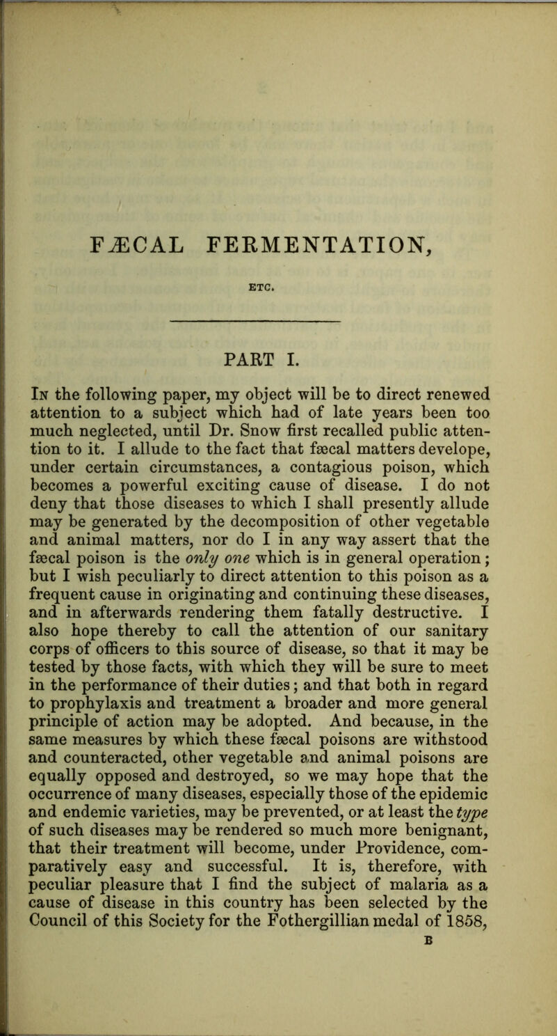 ETC. PART I. In the following paper, my object will be to direct renewed attention to a subject which had of late years been too much neglected, until Dr. Snow first recalled public atten- tion to it. I allude to the fact that fsscal matters develope, under certain circumstances, a contagious poison, which becomes a powerful exciting cause of disease. I do not deny that those diseases to which I shall presently allude may be generated by the decomposition of other vegetable and animal matters, nor do I in any way assert that the fsBcal poison is the only one which is in general operation; but I wish peculiarly to direct attention to this poison as a frequent cause in originating and continuing these diseases, and in afterwards rendering them fatally destructive. I also hope thereby to call the attention of our sanitary corps of ofi&cers to this source of disease, so that it may be tested by those facts, with which they will be sure to meet in the performance of their duties; and that both in regard to prophylaxis and treatment a broader and more general principle of action may be adopted. And because, in the same measures by which these faecal poisons are withstood and counteracted, other vegetable and animal poisons are equally opposed and destroyed, so we may hope that the occurrence of many diseases, especially those of the epidemic and endemic varieties, may be prevented, or at least the type of such diseases may be rendered so much more benignant, that their treatment will become, under Providence, com- paratively easy and successful. It is, therefore, with peculiar pleasure that I find the subject of malaria as a cause of disease in this country has been selected by the Council of this Society for the Fothergillian medal of 1858, B