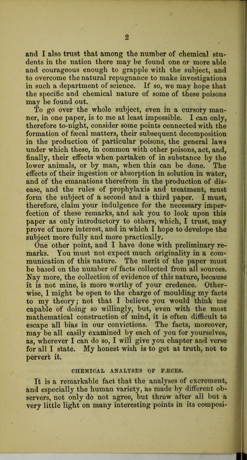 and I also trust that among the number of chemical stu- dents in the nation there may be found one or more able and courageous enough to grapple with the subject, and to overcome the natural repugnance to make investigations in such a department of science. If so, we may hope that the specific and chemical nature of some of these poisons may be found out. To go over the whole subject, even in a cursory man- ner, in one paper, is to me at least impossible. I can only, therefore to-night, consider some points connected with the formation of faecal matters, their subsequent decomposition in the production of particular poisons, the general laws under which these, in common with other poisons, act, and, finally, their eflfects when partaken of in substance by the lower animals, or by man, when this can be done. The effects of their ingestion or absorption in solution in water, and of the emanations therefrom in the production of dis- ease, and the rules of prophylaxis and treatment, must form the subject of a second and a third paper. I must, therefore, claim your indulgence for the necessary imper- fection of these remarks, and ask you to look upon this paper as only introductory to others, which, I trust, may prove of more interest, and in which I hope to develope the subject more fully and more practically. One other point, and I have done with preliminary re- marks. You must not expect much originality in a com- munication of this nature. The merit of the paper must be based on the number of facts collected from all sources. Nay more, the collection of evidence of this nature, because it is not mine, is more worthy of your credence. Other- wise, 1 might be open to the charge of moulding my facts to my theory; not that I believe you would think me capable of doing so willingly, but, even with the most mathematical construction of mind, it is often diflicult to escape all bias in our convictions. The facts, moreover, may be all easily examined by each of you for yourselves, as, wherever I can do so, I will give you chapter and verse for all I state. My honest wish is to get at truth, not to pervert it. CHEMICAL ANALYSES OP F^CES. It is a remarkable fact that the analyses of excrement, and especially the human variety, as made by different ob- servers, not only do not agree, but throw after all but a very little light on many interesting points in its composi-