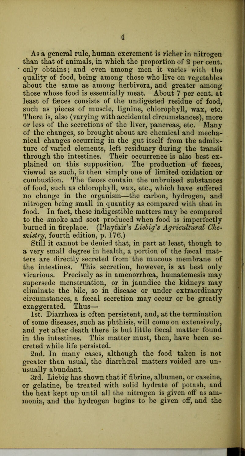 As a general rule, human excrement is richer in nitrogen than that of animals, in which the proportion of 2 per cent, only obtains; and even among men it varies with the quality of food, being among those who live on vegetables about the same as among herbivora, and greater among those whose food is essentially meat. About 7 per cent, at least of fasces consists of the undigested residue of food, such as pieces of muscle, lignine, chlorophyll, wax, etc. There is, also (varying with accidental circumstances), more or less of the secretions of the liver, pancreas, etc. Many of the changes, so brought about are chemical and mecha- nical changes occurring in the gut itself from the admix- ture of varied elements, left residuary during the transit through the intestines. Their occurrence is also best ex- plained on this supposition. The production of faaces, viewed as such, is then simply one of limited oxidation or combustion. The fa3ces contain the unbruised substances of food, such as chlorophyll, wax, etc., which have suffered no change in the organism—the carbon, hydrogen, and nitrogen being small in quantity as compared with that in food. In fact, these indigestible matters may be compared to the smoke and soot produced when food is imperfectly burned in fireplace. (Playfair’s Liehig''s Agricultural Che- mistry, fourth edition, p. 176.) Still it cannot be denied that, in part at least, though to a very small degree in health, a portion of the faecal mat- ters are directly secreted from the mucous membrane of the intestines. This secretion, however, is at best only vicarious. Precisely as in amenorrhoea, haematemesis may supersede menstruation, or in jaundice the kidneys may eliminate the bile, so in disease or under extraordinary circumstances, a faecal secretion may occur or be greatly exaggerated. Thus— 1st. Diarrhoea is often persistent, and, at the termination of some diseases, such as phthisis, will come on extensively, and yet after death there is but little faecal matter found in the intestines. This matter must, then, have been se- creted while life persisted. 2nd. In many cases, although the food taken is not greater than usual, the diarrhoeal matters voided are un- usually abundant. 3rd. Liebig has shown that if fibrine, albumen, or caseine, or gelatine, be treated with solid hydrate of potash, and the heat kept up until all the nitrogen is given off as am- monia, and the hydrogen begins to be given off, and the